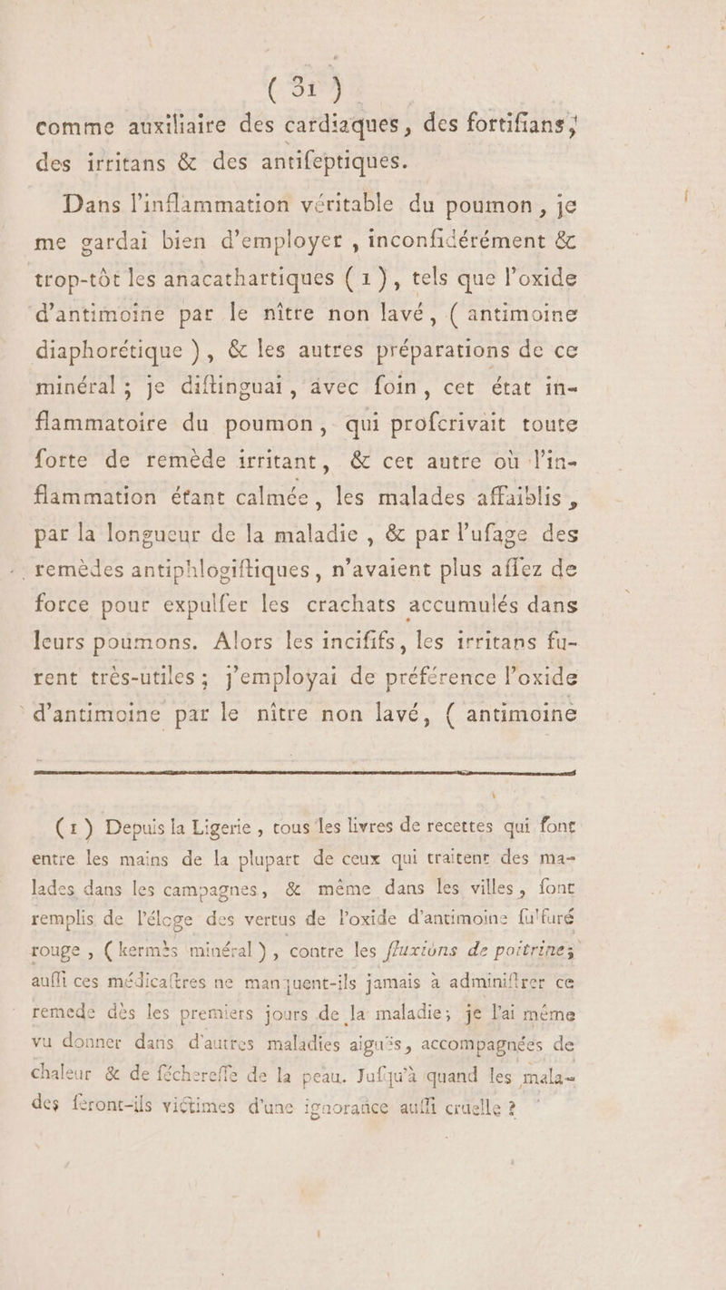 Cu). comme auxiliaire des cardiaques, des fortifians ; des irritans &amp; des antifeptiques. Dans l'inflammation véritable du poumon, je me gardai bien d'employer , inconfidérément &amp; trop-tót les anacathartiques ( 1) , tels que l'oxide d'antimoine par le nitre non lavé, ( antimoine diaphorétique ) , &amp; les autres préparations de ce minéral; je diflinguai, ávec foin, cet état in- flammatoire du poumon, qui profcrivait toute forte de remède irritant, &amp; cet autre où l'in- flammation étant calmée , les malades affaislis , par la longueur de la maladie , &amp; par l'ufage des .. remèdes antiphlogiftiques , n'avaient plus affez de force pour expulfer les crachats accumulés dans leurs poumons. Alors les incififs, les irritans fu- rent très-utiles ; Jemployai de préférence l'oxide 'd'antimoine par le nitre non lavé, ( antimoine Y (1) Depuis la Ligerie , tous les livres de recettes qui font entre les mains de la plupart de ceux qui traitent des ma- lades dans les campagnes, &amp; même dans les villes, font remplis de l'éloge des vertus de l'oxide d’antimoine fu'furé rouge , (kermès minéral), contre les fluxións de poitrinez auffi ces médicaftres ne man uent-ils jamais à adminiflrer ce remede dés les premiers jours de la maladie; je l'ai même vu donner dans d'autres maladies aiguës, accompagnées de chaleur &amp; de féchereffe de la peau. Jufqu'à quand les mala= des féront-ils victimes d'une ignorañce auffi cruelle 2