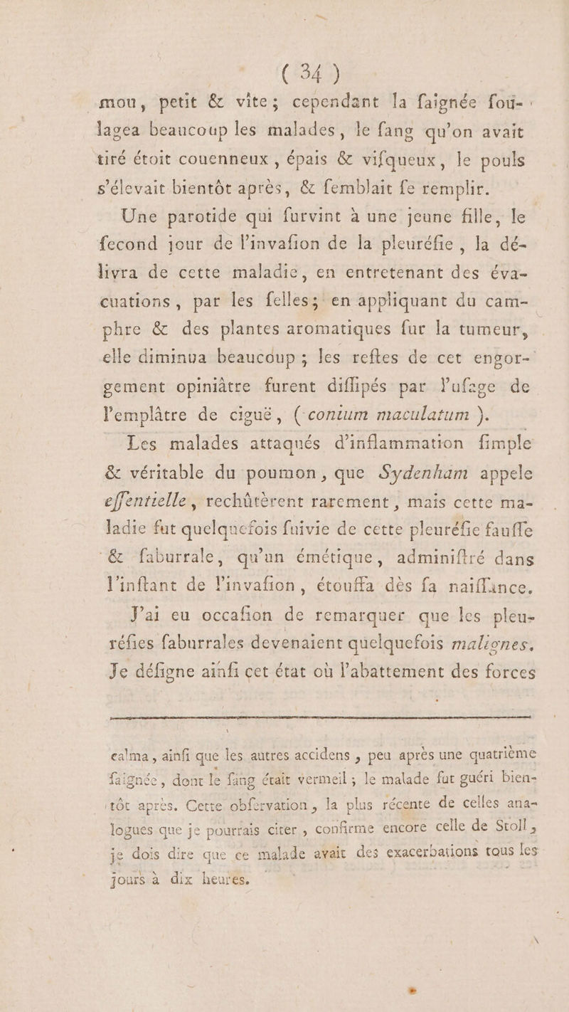 fou, petit &amp; vite; cependant la faignée foù-: lagea beaucoup les malades, le fang qu'on avait tiré étoit couenneux , épais &amp; vifqueux, le pouls s'élevait bientôt aprés, &amp; femblait fe remplir. Une parotide qui furvint à une jeune fille, le fecond jour de l'invafion de la pleuréfie , la dé- livra de cette maladie, en entretenant des éva- cuations, par les felles; en appliquant du cam- phre &amp; des plantes aromatiques fur la tumeur, elle diminua beaucoup; les reftes de cet engor- gement opiniátre furent diflipés par l'ufzge de lemplâtre de ciguë, ( contum maculatum ). Les malades attaqués d'inflammation fimple &amp; véritable du poumon, que Sydenham appele effentielle, rechûtèrent rarement , mais cette ma- ladie fut quelqu cfois fuivie de cette pleuréfie fauffe ‘&amp; faburrale, qu'un émétique, adminiflré dans l'inftant de l'invafion, étouffa dés fa naiffince. J'ai eu occafion de remarquer. que les pleu- réfies faburrales devenaient quelquefois maliones. Je défigne ainfi cet état où l'abattement des forces ca'ma , ainfi que les autres accidens , peu apres une quatrième faignée , dont IE fang était vermeil ; le malade fat guéri bien- tôt après. Cette obferyation , la plus récente de celles ana- logues que je pourrais citer , confirme encore celle de Stoll , je dois dire que ce malade avait des exacerbations tous les i €^ d  es jours à dix heures.