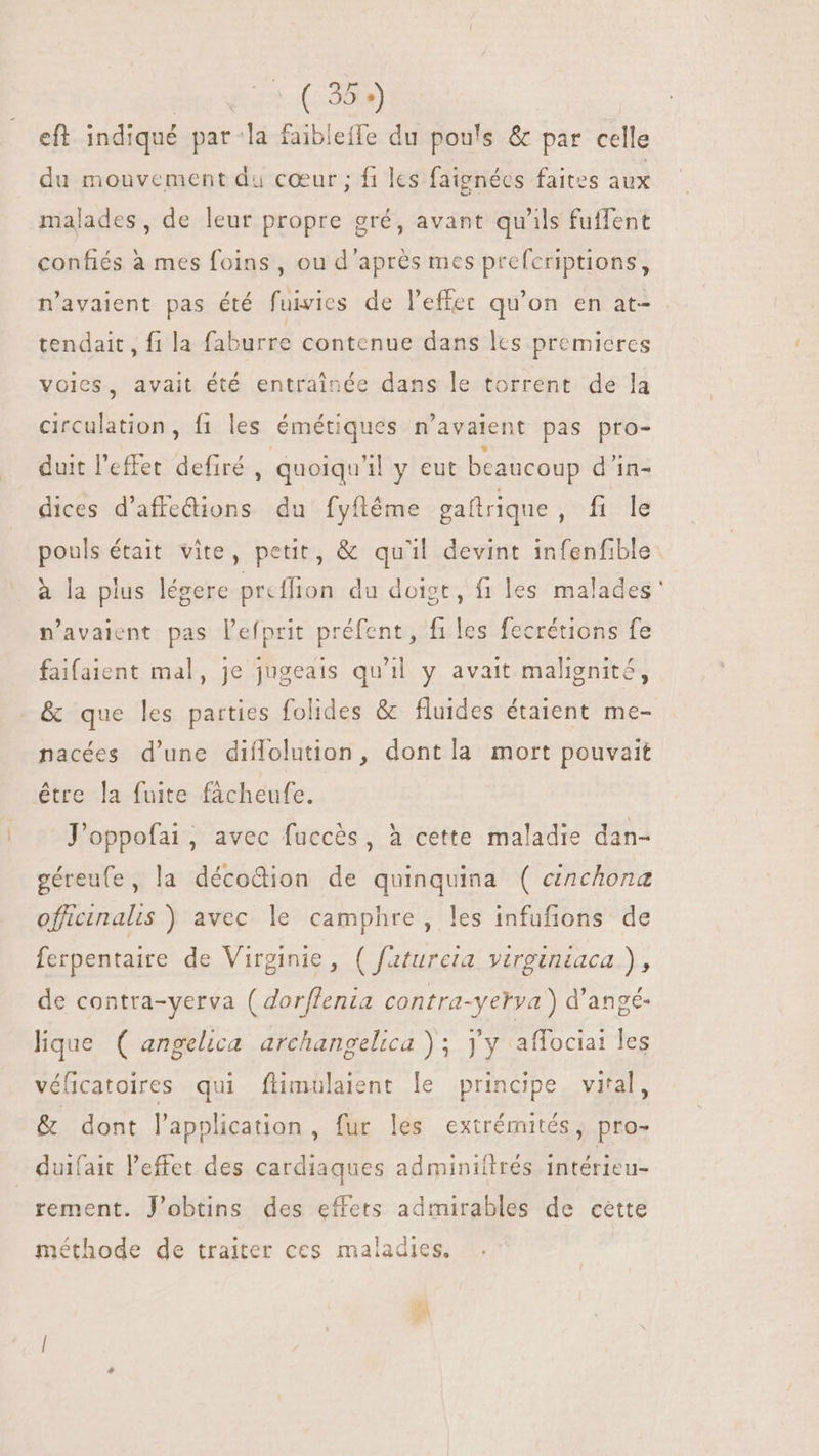 Eus uoo CODI) eft indiqué par la faibleffe du pouls &amp; par celle du mouvement du cœur ; fi les faignécs faites aux malades, de leur propre gré, avant qu'ils fuffent confiés à mes foins , ou d’après mes prefcriptions, n'avaient pas été fuivies de l'effet qu'on en at- tendait , fi la faburre contenue dans lcs premieres voies, avait été entraînée dans le torrent de la circulation, fi les émétiques n'avaient pas pro- duit l'effet defiré , quoiqu'il y eut bcaucoup d'in- dices d'affedions du fyfléme gaftrique, fi le pouls était vite, petit, &amp; qu'il devint infenfible. à la plus légere prcffion du doigt, fi les malades' n'avaient pas l'efprit préfent, files fecrétions fe faifaient mal, je jugeais qu'il y avait malignité, &amp; que les parties folides &amp; fluides étaient me- nacées d'une diflolution, dont la mort pouvait être la fuite facheufe. J'oppofai, avec fuccès, à cette maladie dan- géreufe, la décodion de quinquina ( cinchona offcinalis ) avec le camphre, les infufions de ferpentaire de Virginie, ( fatureta virginiaca ), de contra-yerva ( dorffenia contra-yerva) d'angé- lique. ( angelica. archangelica ) ; yy affociai les véficatoires qui flimulaient le principe vital, &amp; dont l'application, fur les extrémités, pro- duifait l'effet des cardiaques adminiitrés intérieu- rement. J'obtins des effets admirables de cette méthode de traiter ces maladies.