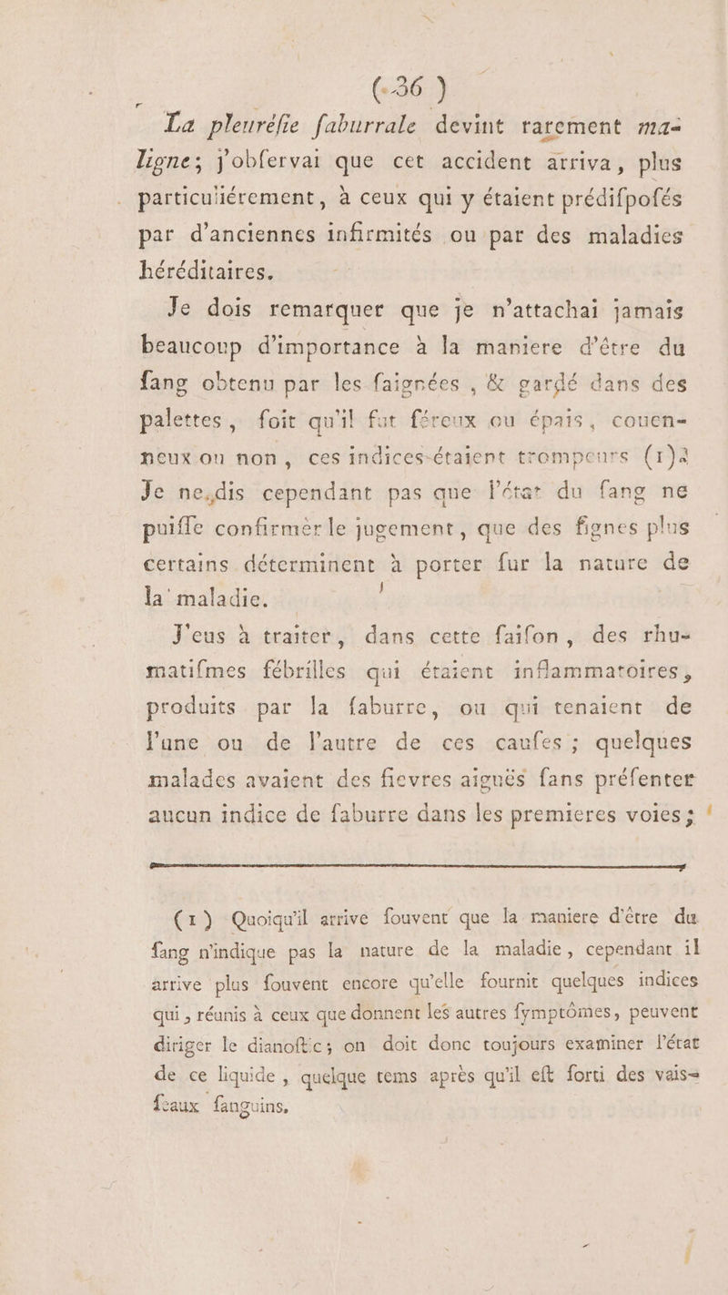 La pleuréfie faburrale devint rarement ma- Ligne; yobfervai que cet accident arriva, plus particu'iérement, à ceux qui y étaient prédifpofés par d'anciennes infirmités ou par des maladies héréditaires. Je dois remarquer que je n'attachai jamais beaucoup d'importance à la maniere d'étre du fang obtenu par les faignées , &amp; gardé dans des palettes, foit qu'il fut féreux ou épais, couen- neux ou non, ces indices-étaient trompenrs (1)3 Je ne,dis cependant pas que l'éta* du fang ne puiffe confirmer le jugement, que des fignes plus certains déterminent à porter fur la nature de la maladie. J'eus à traiter, dans cette faifon, des rhu- matifmes fébrilles qui étaient inflammatoires, produits par la faburre, ou qui tenaient de lune ou de lautre de ces caufes ; quelques malades avaient des fievres aiguës fans préfenter aucun indice de faburre dans les premieres voies; Peer creata tta I I EAE RUIT HB Pr t tti. (1) Quoiqu'il arrive fouvent que la maniere d’être du fang n'indique pas la nature de la maladie, cependant il arrive plus fouvent encore qu'elle fournit quelques indices qui , réunis à ceux que donnent les autres fymptómes, peuvent diriger le dianoftc; on doit donc toujours examiner l'état de ce liquide , quelque tems après qu'il eft forti des vais- faux fanguins, Ls
