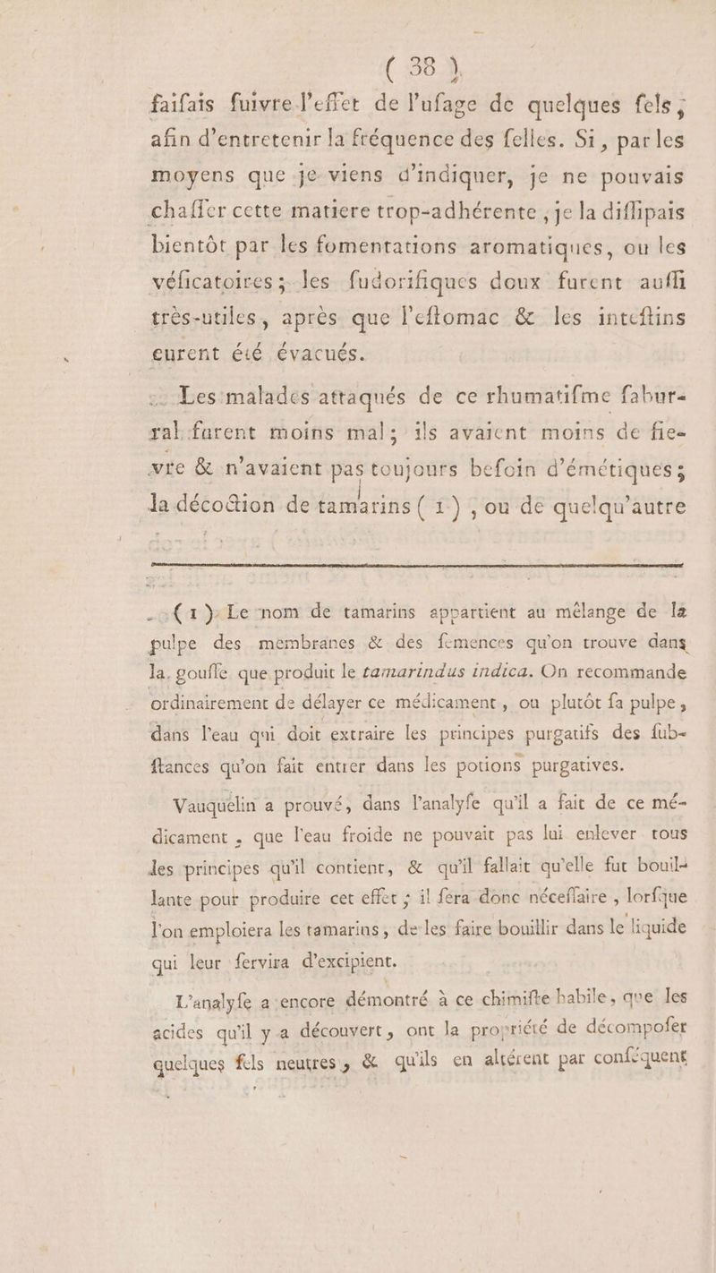 faifais fuivre l'effet. de l'ufage de quelques fels, afin d'entretenir la fréquence des felles. Si, parles moyens que je viens d'indiquer, je ne pouvais chaffer cette matiere trop-adhérente , je la diflipais bientôt par les fomentations aromatiques, ou les véficatoires; les fudorifiques doux furent aufl tres-utiles , apres que l'eftomac &amp; les intcflins eurent éié évacués. : Les malades attaqués de ce rhumatifme fabur- ralífarent moins mal; ils avaient moins de fie- wie &amp; n'avaient pas toujours befoin d'émétiques; . pre j Ja décodion de tamarins ( 1) , ou de quelqu'autre . {+} Le nom de tamarins appartient au mélange de la pulpe des membranes &amp; des femences qu'on trouve dans la, goufle que produit le tamarindus indica. On recommande ordinairement de délayer ce médicament, ou plutôt fa pulpe, dans l’eau qui doit extraire les principes purgatifs des fub- ffances qu'on fait entrer dans les potions purgatives. Vauquelin a prouvé, dans l’analyfe qu'il a fait de ce mé- dicament , que l'eau froide ne pouvait pas lui enlever tous les principes qu'il contient, &amp; qu'il fallait qu'elle fut bouil- lante pour produire cet effet ; il fera donc néceflaire , lorfque l'on emploiera les tamarins , deles faire bouillir dans le liquide qui leur fervira d'excipient. L'analyfe a ençore démontré à ce chimifte habile, qve les acides qu'il y.a découvert, ont la propriété de décompofer quelques fils neutres, &amp; qu'ils en altérent par conféquent