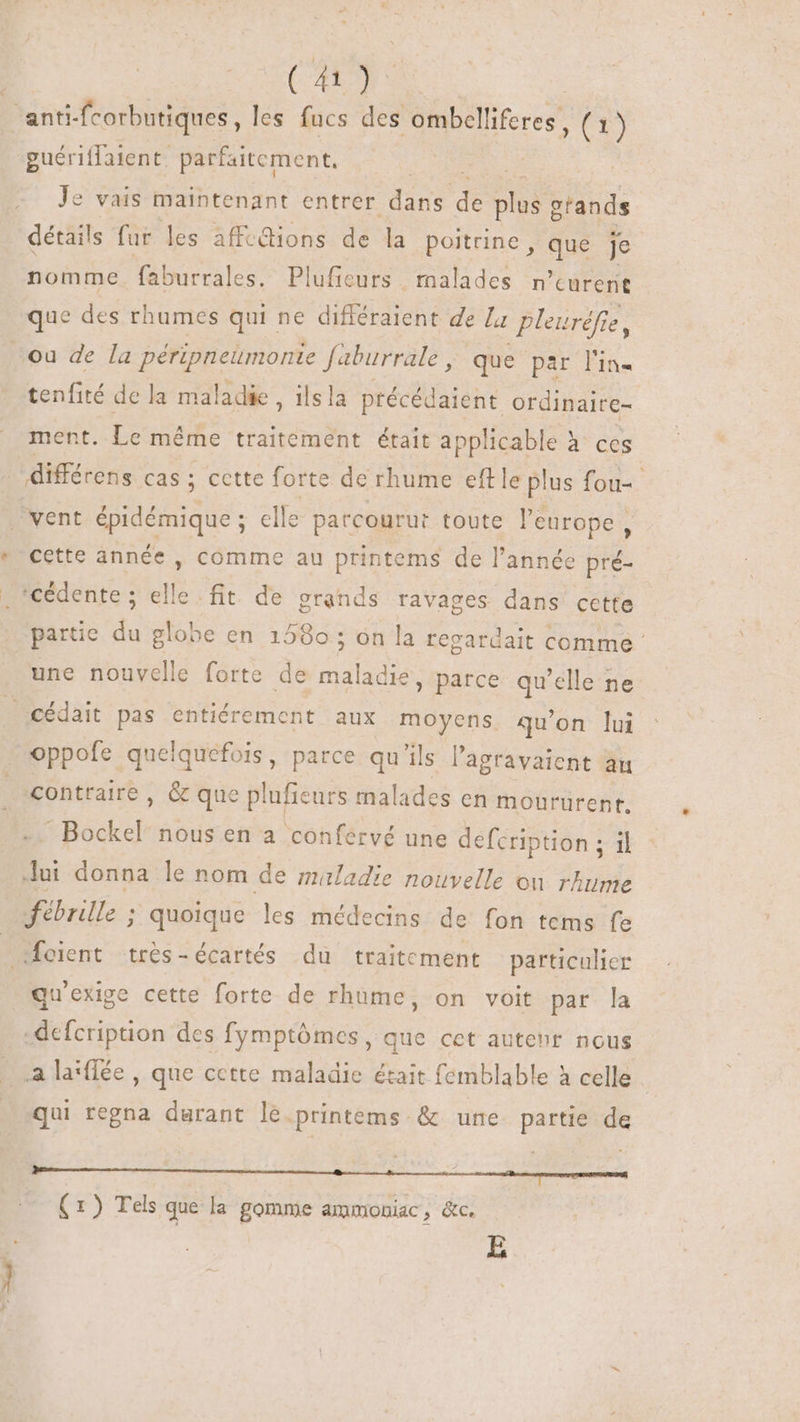 ‘anti-fcorbutiques, les fucs des ombelliferes , (1) guériffaient. parfaitement, Je vais maintenant entrer Eis de Bd grands détails fur les affc&amp;ions de la poitrine , que je nomme. faburrales. Plufieurs malades n'curerit que des rhumes qui ne différaient de La pleuréfie, ou de la péripneumonte faburrale | que par l'in tenfité de la maladie , ils la précédaient. ordinairc- ment. Le méme traitement était applicable à ces . différens cas ; cette forte de rhume eftle plus fou= vent épidémique ; elle patcourut toute l'europe, cette année , comme au printems de l’année pré- *cédente ; elle fit de grands ravages dans cette partie du globe en 1580 ; on la regardait comme une nouvelle forte de pus » Parce qu'elle ne — cédait pas entiérement aux moyens qu'on lui oppofe quelquefois, parce qu'ils l'agravaient Bu contraire, &amp; que plufieurs malades en moururent. :Bockel nous en a confervé une defcription ; il Jui donna le nom de maladie nouvelle ou rhume fébrille ; quoique les médecins de fon tems fe Soient trés-écartés du traitement particulier qu'exige cette forte de rhume, on voit par la -defcription des fymptômes, que cet auteur nous a la*ffée , que cette maladie était femblable à celle. qui regna durant le.printems &amp; une partie de -—n—M — E (1) Tels que la. gomme ammoniac, &amp;c. E