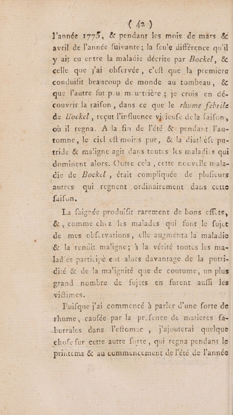 (4o) l'année 1775, &amp; pendant les mois de märs &amp; avril de l'année fuivante; la feu'e différence qu'il y ait eu entre la maladie décrite par Bockel, &amp; celle que j'ai obfervée, c'eft que la premiere conduifit beaucoup de monde au tombeau, &amp; que l'autre fut p.u m-u'triére ; je crois en dé- couvrir la raifon , dans ce que le rhume fébrile de BHockel , reçut l'influence vjcieufe dela faifon, où il regna. A la fin de l'été &amp;- pendant l'au- tomne, le ciel cft moins pur, &amp; la diatbéfe pu-- tride &amp; maligne agit dans toutcs lcs maladics qui: dominent alors. Outre cela , cette nouvelle mala- | die de Bockel , était compliquée de. pluficurs autres qui regnent .ordinairement dans cette _faifun, | La faignée produifit rarement de bons effits, &amp;, comme chez es malades qui font le fujct de mes obfirvarions, celle auzménta la maladie &amp; la rendit maligne; à la vérité toutes les ma- lad'es participé ent alors davantage de la putri- | dié &amp; de la ma'ignité que de coutume, un plus grand nombre de fujets en furent auffi les victimes. 4 Puifque j'ai commencé à parler d'une forte de rhüme, caufée par la prifence de matieres fa- .burrales dans leftomac , j'ajouterai quelque chofe fur cette autre forte, qui regna pendant le printems &amp; au commencement de l'été de l'année