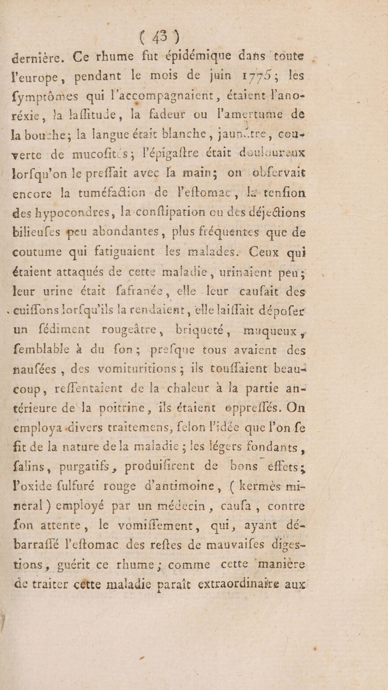 (45) | | dernière. Ce rhume fut épidémique dans toute l'europe, pendant le mois de juin 1775; les fymptómes qui l’accompagnaient, étaient l'ano- réxie, la laffitude, la fadeur ou l'amertume de Ja bouche; la langue était blanche, jaun-tre, Coll» verte de mucofitís; l’épigaftre était douloureux lorfqu'on le preffait avec Ta main; on obfervait encore la tuméfadion de leftomac, la tenfion des hypocondres, la conflipation cu des déjections bilieufes peu abondantes, plus fréquentes que de coutume qui fatiguaient les malades. Ceux qui étaient attaqués de cette maladie, urinaient peu; leur urine était fafranée, elle leur caufait des cuiffons lorfqu'ils la rendaient, elle laiffait dépofer un fédiment rougeâtre, briqueté, muqueux, femblable à du fon; prefque tous avaient des naufées , des vomituritions ; ils touffaient beau- coup, reflentaient de la chaleur à la partie an- térieure de la poitrine, ils étaient eppreffés. On employa divers traitemens, felon l'idée que l'on fe fit de la nature dela maiadie ; les légers fondants , falins, purgatifs , produifirent de bons effets: loxide fulfuré rouge d'antimoine, ( kermès mi- neral) employé par un médecin, caufa , contre fon attente, le vomiffement, qui, ayant dé- barraflé l'eftomac des reftes de mauvaifes diges- tions, guérit ce rhume; comme cette maniere de traiter cétte maladie paraît extraordinaire aux