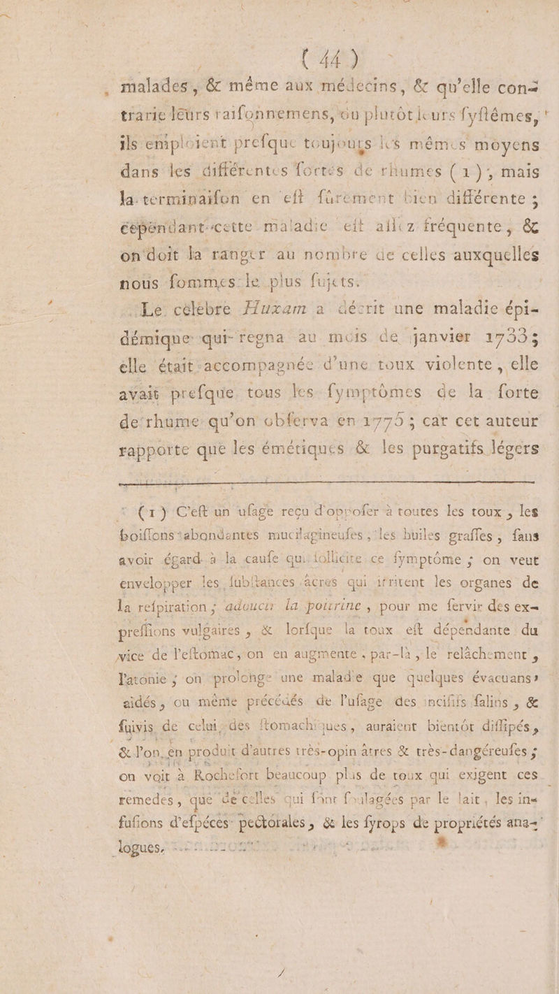 | , UU - malades , &amp; méme aux médecins, &amp; qu'elle con< trarie ders r aifonnemens, Gu plutót curs fyftémes, ls emploi: ent grt to ;ujours ls mém. s moyens dans les différentes fortes de rhumes (1), mais la terminaifon en eft. fürement bien différente 5 cependant cette maladie eit ailiz fréquente ; * on doit la ranger au nombre ae celles auxquelles nous fommes:le plus fui jets. Le celebre Huxam a décrit une maladie épi- démique: qui regna au mois de janvier 1739: elle ‘était-accompagnée d’une toux violente , elle avait prefque. tous les fymptómes de la forte rapporte que les émériques &amp; les purgatifs légers (1) Ceft un ufage recu d'oprofer à toutes les toux , les boiflons*abondentes mucilapineufes ;'les huiles graffes , fans &amp;voir égard. : à la caufe qui Aollicire ce fymptôme ; on veut envelopper les fubltances :acres qui itritent les organes de la refpiration ; adoucir la pourine , pour me fervir des ex= preffions vulgaires , &amp; lorfque la toux ef dépendante du wice de l'eftomac, on en augmente .par-là le relächemenr, latonie ; on prolonge une malad'e que quelques évacuanss eidés, ou méme précéaés de l'ufage des incififs flins , &amp; fuivis. de celui -dés omachiques, auraient bientôt difipés , on voit à. Rochefort beaucoup plis de roux qui exigent ces remedes , ue de celles qui fnr f^ ilagées par le lait, les in« 2