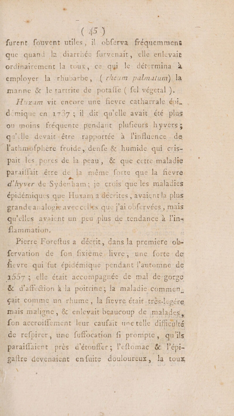 ds > (45) furent fouvent utiles, il obferva fréquemment que quand ls diarrhée furvenait, elle enlevait ordinairement la toux, ce qui le détermina à employer la rhubarbe, ( rAeurm palmatum) la | manne &amp; le tartrite de potaíle ( fel végetal ). | H'xam vit encore une fievre catharrale épi. démique en 1737 . il dit qu'elle avait été plus OU mains fréquente pendant plufieurs h yvers ; quille devait ‘être rapportée à l'influence . de Tath unofpl ère froide, denfe &amp; humide qui cris- pait les pores de la peau, &amp; que cette maladie paraiffait étre dela méme forte que la fievre d'hyver de Sydenham : je crois que les maladies épidémiques que Host a décrites, avaisntla plus grande aïalopte avec Cc iles que j'ai obfervées , mais qu 'elles avaient un peu plus de. tendance à l'in E ated. | | | MEE Pierre Foreftus a décrit, dans la premiere ob- fervation de fon iiem livre, une forte de fievre.- qui fut épidémique pendant l'automne: de Br; ; elle. était accompagnée de mal de: gorge : &amp; d'affecion à la poitrine; la maladie. commen cait comme un rhume, la fievre était. trés-lesére mais maligne , &amp; cule radi beaucoup de malades, fon L'A MERE: leur caufáit une telle difücilcé de refpirer, une fuffocation fi prompte, qu ils paraifiaicnt prés d'étouffer ; l'eftomac &amp; l'épi- gaftre devenaient enfuite douloureux, da toux \ *
