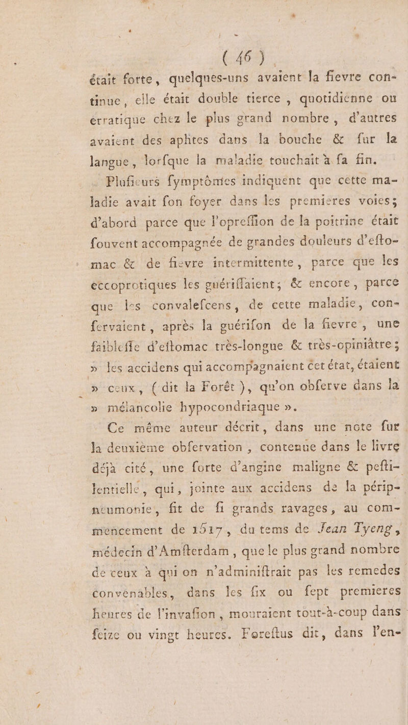 728 était forte, quelques-uns avaient la fievre con- tinue, elle était double tierce , quotidicnne on érratique chez le plus grand nombre, d'autres avaient des aphtes dans la bouche &amp; fur la langue, lorfque la maladie touchait à fa fin. … Pluficurs fymptônies indiquent que cette ma- ladie avait fon foyer dans les premieres voies; d'abord parce que l'opreffion de la poitrine était fouvent accompagnée de grandes douleurs d'efto- mac &amp; de fievre intermittente, parce que les eccoprotiques les guériflaient; &amp; encore, parce que: Tes convalefcens , de cette maladie, con- fervaient , aprés la guérifon de la fievre , une faibleffe d'eftomac trés-longue &amp; trés-opiniàtre ; » les accidens qui accompagnatent Cet état, étaient » ceux, (dit la Forêt ), qu'on obferve dans la » mélancolie hypocondriaque ». Ce méme auteur décrit, dans une note fur. la deuxième obfervation , contenue dans le livre déjà cité, une forte d'angine maligne &amp; pefti- lentielle, qui, jointe aux accidens de la périp-. neumonie, fit de fi grands ravages, au com- miencement de 1517, du tems de Jean Tyeng , médecin d'Amfterdam , quele plus grand nombre de ceux à qui on. n’adminiftrait pas les remedes Convénables, dans les fix ou fept premieres heures de l'invafion , mouraient tout-h-coup dans feize ou vingt heures. Foreftus dit, dans l'en- /