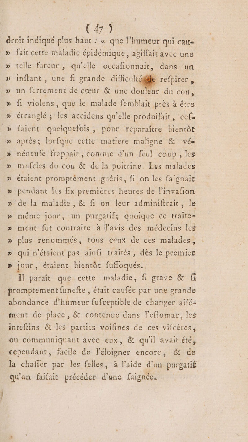 C) droit indiqué plus haut : « que l'humeur qui cau- » fait cette maladie épidémique, agiffait avec une » telle fureur , qu'elle occafionnait, dans un » inflant, une fi grande difficulté P refpirer, un ndn de cœur &amp; une douleur du cou, fi violens, que le malade femblait prés à étre étranglé ; les accidens qu'elle produifait, cef- .» faient quelquefois , pour reparaître brentôt » aprés; lorfque cette matiere maligne &amp; vé- » néneufe frapoait, comme d'un feul coup , les » mufcles du cou &amp; de la poitrine. Les malades » étaient promptément guéris, fi on les fa'gnait » pendant les fix premières heures de l'invafion » de la maladie, &amp; f1 on leur adminiftrait, le » méme jour, un purgatif; quoique ce traite- » ment fut contraire à l'avis des médecins les » plus renommés, tous ceux de ces malades, » qui n'étaient pas ainfi traités, dès le premice » jour, étaient bientôt fuffoqués. | Il parait que cette maladie, fi grave &amp; fi promptement funefte , était caufée par une grande abondance d'humeur fufcepuble de changer aifé- ment de place, &amp; contenue dans l'eflomac, les inteflins &amp; les parties voifines de ces vifcères, ou communiquant avec eux, &amp; qu'il avait été, cependant, facile de l'éloigner encore, &amp; de la chaffer par les fclles, à l'aide d'un purgati£ qu'on faifait précéder d'une faignée.