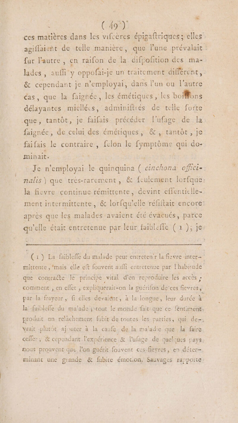 i (408) um ces matières dans les vifcères épigaftriques; elles - agiflaieht de telle manière, que l'une prévalait : fur l'autre , en raifon de la difpofition des ma-. lades, aufli y oppofai-je un traitement différent, : &amp; cependant je n'employai, dans l'un ou l'autre. Cas, que la faighée, les émétiques , les boiffoss. délayantes miellécs, adminifttés de telle forte que, tantôt, je faifais précéder l'ufage de la faignée, de celui des émétiques, &amp; , tantôt, je faifais le contraire, fclon le fymptóme qui do- minait. ——— | cive 8 - Je n'employai le quinquina ( cinchona offici-: nalis) que trés-rarement ,. &amp; fculement lorfque: la fievre continue rémittente , devint effenticlle-- ment intermittente, &amp; lorfqu'elle réfiftait encore: apres que les malades avaient été évacués, patce qu'elle était entretenue par leur faiblefle ( 1); je Le (1) La faibleffe du malade peur entreten'r la fievre inter- mittente , “mais elle eft fouvent aufli entretenue par I habirade- | que contracte le principe vital d'en reproduire les acces » comment , en effet , expliquerait-on la guérifon de'ces fievres, par la frayeur, fi elles devaient, à la longue, leur durée à la faibleffe du malade; tout le monde fait que ce féntiment, produit un relâchement fubit de toutes les parties, qui de-. vrait -plutôt ajouter à la caufe de la maladie que la faire cefler ; &amp; cependant l'expérience &amp; l'fage de quelques pays nous prouvent que. l'on guérit foavent ces;fieyres , en déter-. minant une grande &amp; fubite émotion, Sauvages rapporte