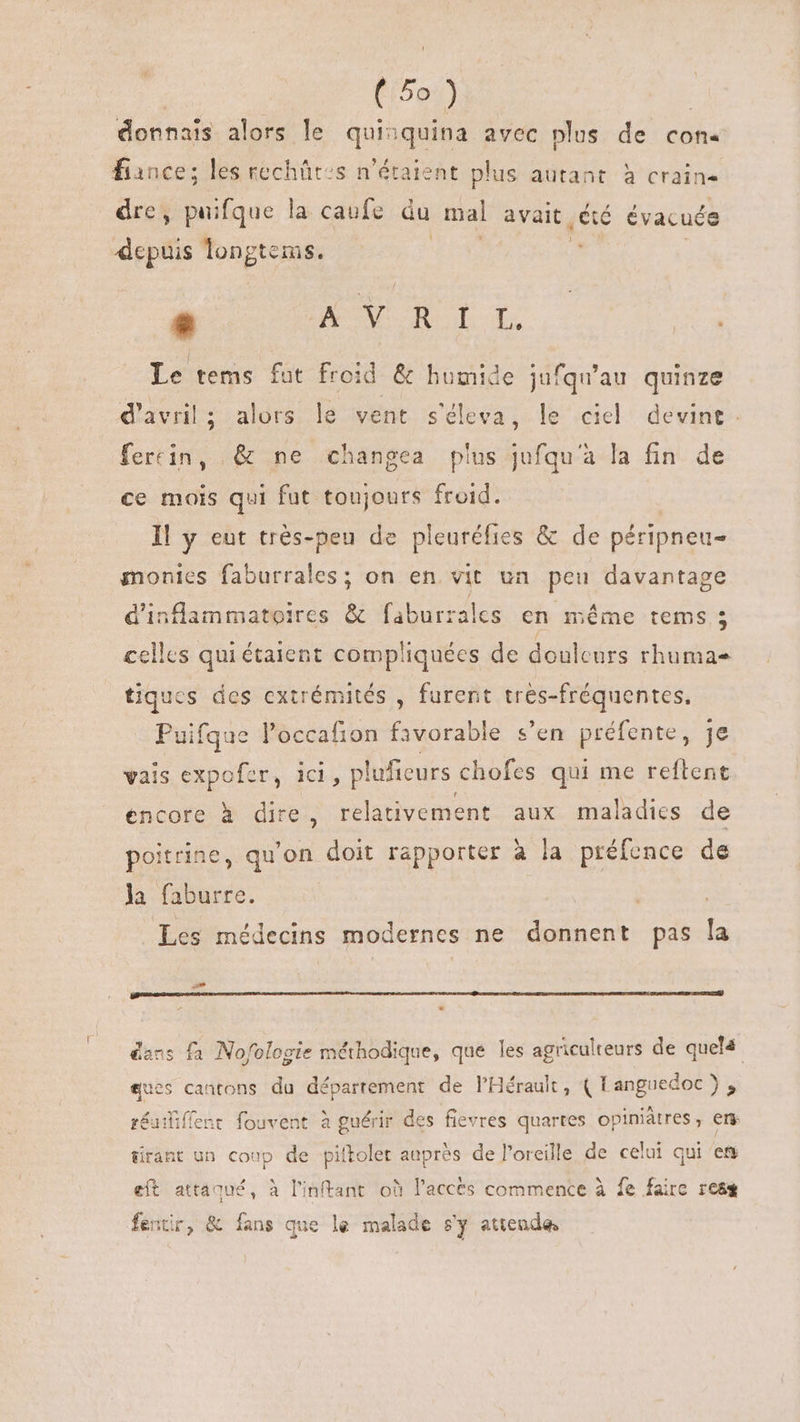 donnais alors le qui quina avec plus de con. fiance; les rechût:s n'étaient plus autant à crain- dre, puifque la caufe du mal avait .êté évacuée depuis longtems. *» KV OR OI Ln Le tems fut froid &amp; humide jufqu'au quinze d'avril; alors le vent s'éleva, le ciel devint. fercin, &amp; ne changea plus jufqu'à la fin de ce mois qui fut toujours froid. Il y eut trés-peu de pleuréfies &amp; de péripneu- monies faburrales; on en vit un peu davantage dinflammatoires &amp; faburrales en méme tems 3 celles qui étaient compliquées de douleurs rhuma tiques des extrémités , furent tres-fréquentes, Puifque l'occafion favorable s'en préfente, je vais expofer, ici, pluficurs chofes qui me reftent encore à dire, os aux maladies de poitrine, qu'on doit rapporter à la préfence de la faburre. | Les médecins modernes ne donnent pas la dacs fà Nofologie méthodique, que les agriculteurs de quelé ques cantons du département de l'Hérault , (Languedoc), réuiliffent fouvent à guérir des fievres quartes opiniátres, ers tirant un coup de piltolet auprès de l'oreille de celui qui et eft attaqué, à l'inftant où l'acces commence à fe faire reas fentir, &amp; fans que le malade s'y attende