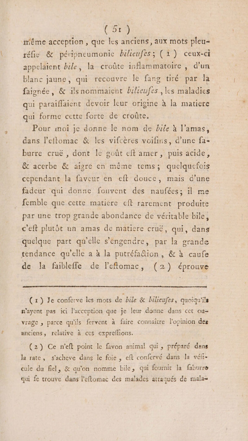 même acception , que les anciens, aux mots pleu- éfis &amp; péripneumonie bilieufes; (1) ceux-ci appelaient bile, la croûte inflammatoire , d’un blanc jaune, qui recouvre le fang tiré par la faignée, &amp; ilsnommaient bilieufes , les maladies qui paraiffaient devoir leur origine à la matiere qui forme cette forte de croûte, Pour inoi je donne le nom de Life à l'amas, dans l'etomac &amp; les vifcéres voifins, d'une fa- burre cruë , dont le goût eft amer, puis acide, &amp; acerbe &amp; aigre en méme tems; quelquefois cependant la faveur en eft douce, mais d'une fadeur qui donne fouvent des naufées; il me femble que cette matiere cft rarement produite par une trop grande abondance de véritable bile, c'eft plutôt un amas de matiere crué, qui, dans quelque part qu'elle s'engendre, par la grande tendance qu'elle a à la putréfa&amp;ion , &amp; à caufe de ]la faibleffe de l'etomac, (2) éprouve ( 1) Je conferve les mots de bile &amp; bilieufes, quoiqu'ils m'ayent pas ici l'acception que je leur donne dans cet ou- . vrage , parce qu'ils fervent à faire connaitre l'opinion des anciens, relative à ces expreflions. (2) Ce n’eft point le favon animal qui, préparé dens la rate, s'acheve dans le foie , eft confervé dans la véft- cule du fiel, &amp; qu'on nomme bile, qui fournit la faburre qui fe trouve dans l'eftomac des malades attaqués de mala