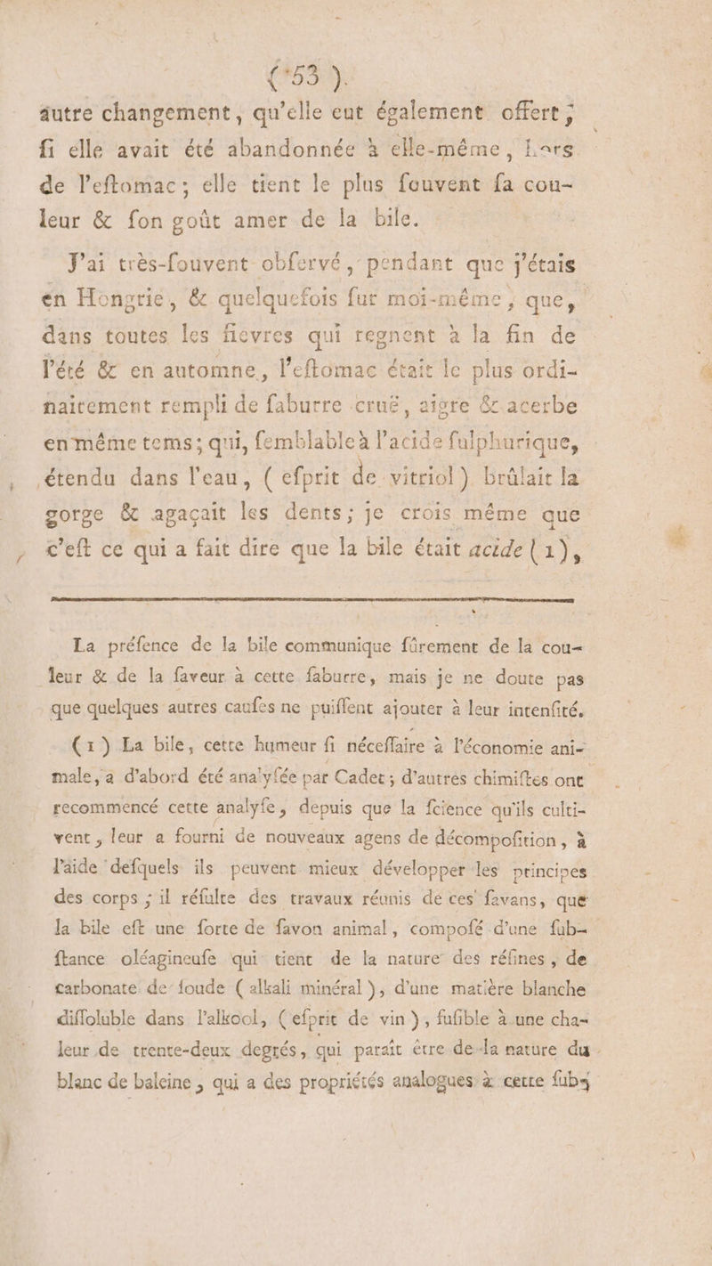 (*55:5. autre changement, qu’elle eut également offert; fi elle avait été abandonnée à elle-même, Lars de l'eftomac; elle tient le plus fouvent fa cou- leur &amp; fon goût amer de la bile. J'ai très-fouvent obfervé, pendant que j'étais dans toutes les ficvres qui regnent à la fin de l'été &amp; en automne, l’eflomac était lc plus ordi- naitement rempli de faburre crue, aigre &amp; acerbe en méme tems; qii, emblablea acids fulphurique, étendu dans l'eau, ( efprit de vitriol) brülait la gorge &amp; agaçait les dents; je crois méme que c'eft ce qui a fait dire que la bile était acide ( Ly) LJ La préfence de la bile communique fürement de la cou- que quelques autres caufes ne puiffent ajouter à leur iaten(ité. recommencé cette analyfe , depuis que la fcience qu'ils culti- vent, leur a fourni de nouveaux agens de décompofition , à l'aide defquels ils peuvent mieux développer les ptincipes des corps ; il réfulte des travaux réunis de ces favans, que ftance oléagineufe qui tient de la nature des réfines , de tarbonate de^ foude ( alkali minéral), d'une matière blanche diffoluble dans l'alkool, ( efprit de vin), fufible à.une cha- blanc de baleine , qui a des propriétés analogues’ à cette fub4
