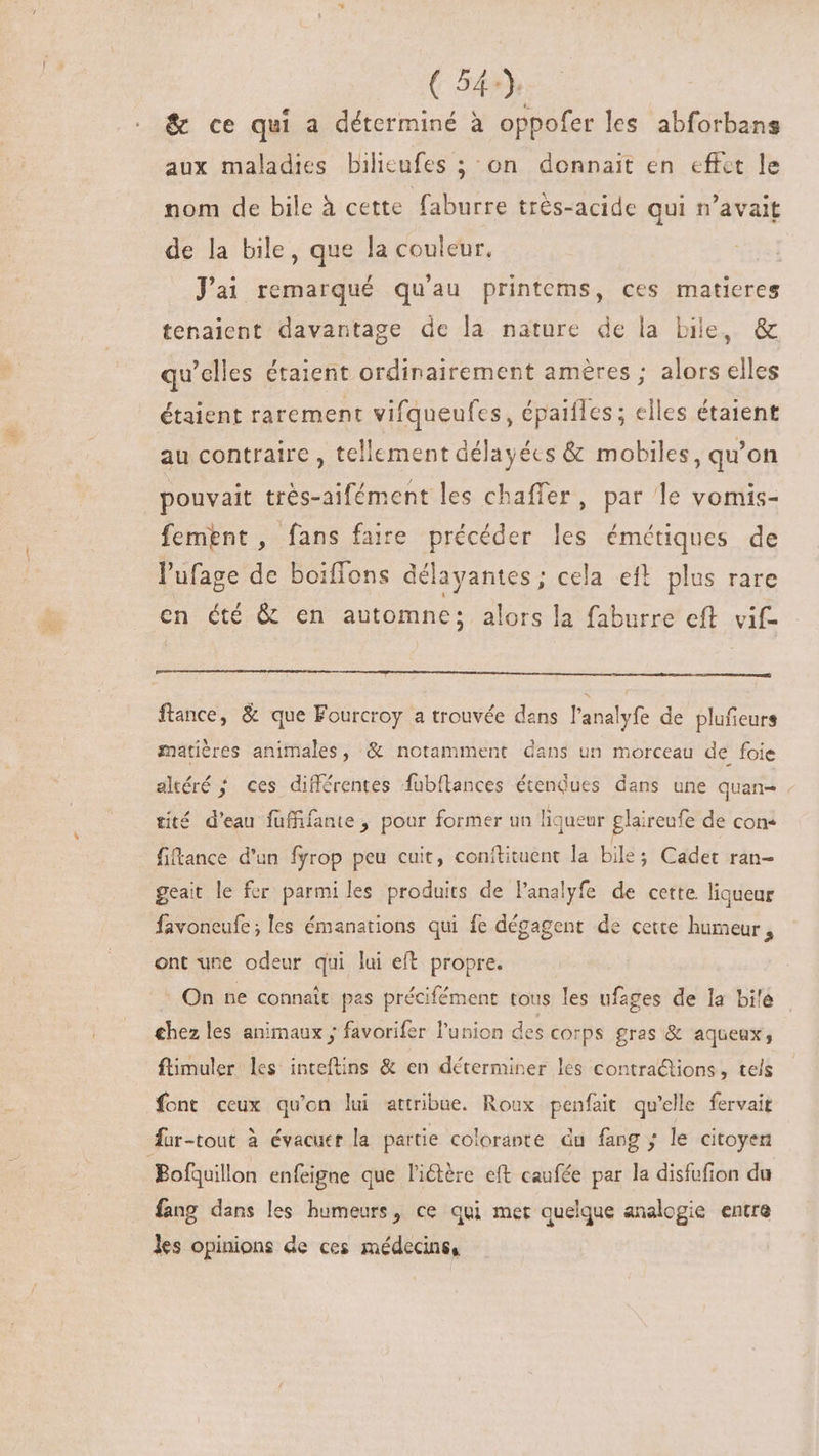 (549) &amp; ce qui a déterminé à oppofer les abforbans aux maladies bilicufes ; on donnait en effèt le nom de bile à cette faburre très-acide qui n'avait de la bile, que la couleur. Jai remarqué qu'au printems, ces matieres tenaient davantage de la nature de la bile, &amp; qu'elles étaient ordinairement améres ; alors elles étaient rarement vifqueufes, épaifles; elles étaient au contraire , tellement délayécs &amp; mobiles, qu'on pouvait trés-aifément les chaffer, par le vomis- fement, fans faire précéder les émétiques de l'ufage de boiffons délayantes ; cela eft plus rare en été &amp; en automne; alors la faburre eft. vif- ftance, &amp; que Fourcroy a trouvée dans l'analyfe de plufieurs matières animales, &amp; notamment dans un morceau de foie altéré ; ces différentes fübflances étendues dans une quan- tité d'eau fuffifante , pour former un liqueur glaireufe de con« fitance d'un fyrop peu cuit, conitituent la bile; Cadet ran- geait le fer parmiles produits de l'analyfe de cette liqueur favoneufe;les émanarions qui fe dégagent de cette humeur , ont une odeur qui lui eft propre. On ne connaît pas précifément tous les ufages de la bile | chez les animaux ; favorifer l'union des corps gras &amp; aqueux, ftimuler les inteftins &amp; en déterminer les contra&amp;ions, tels font ceux qu'on lui attribue. Roux penfait qu'elle fervait für-tout à évacuer la partie colorante du fang ; le citoyen fang dans les humeurs, ce qui met quelque analogie entre les opinions de ces médecins,