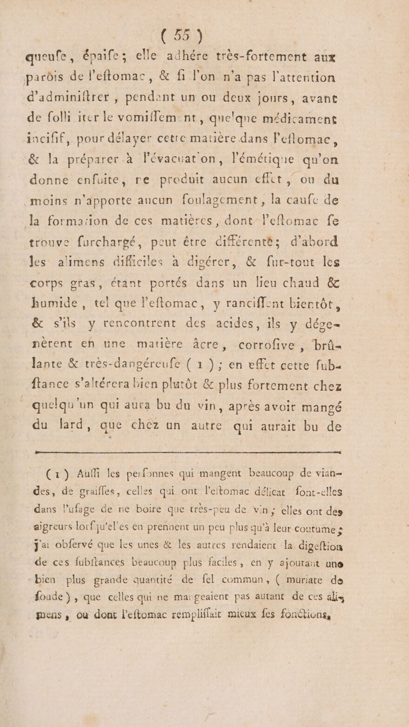 queufe, épaife; elle adhére trés-fortement aux parôis de l'eftomac, &amp; fi l'on n'a pas l'attention d'adminiftrer , pendent un ou deux jours, avant de folli itcr le vomiffem: nt, qne'qne médicament incifif, pour délayer cetre matière dans l'elomac, &amp; la préparer à l'évacuat'on, l'émétique qu'on donne enfuite, re produit aucun effet , ou du moins n'apporte aucun. foulagement , la caufc de la formaiion de ces matières, dont” l’eflomac fe trouve furchargé, peut être différentés d’abord les alimens dificiles à digérer, &amp; fur-tout les cotps gras, étant portés dans un lieu chaud &amp; humide , tel que l'eftomac, y ranciffent biertót, &amp; sis y rencontrent des acides, ils y dége- nérent eh une matière âcre, corrofive , ‘brû- lante &amp; très-dangéreufe ( 1 ) ; en effet cette fub= ftance s'altérera bien plutót &amp; plus fortement chez quelqu'un qui aura bu du vin , aprés avoir mangé du lard, que chez un autre qui aurait bu de (1) Auf les perfonnes qui mangent beaucoup de vian- des, de graiffes, celles qui ont l'eitomac délicat fonc-elles dans l’ufage de ne boire que trés-peu de vin; elles ont des aigreurs lorfju'el'es en prennent un peu plus qu'à leur coutume 5 Ja obfervé que les unes &amp; les autres rendaient la digeftion de ces fubftances beaucoup plus faciles, en y ajourait une “bien plus grande quantité de fel commun, ( muriate de foude) , que celles qui ne margeaient pas autant de ces ali4 gens, ou dont l'eftomac remplilait mieux fes fonctions,