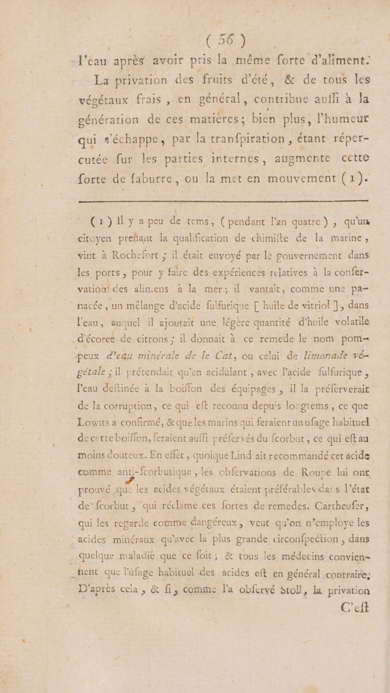 E [ES : l'eau après avoir pris la même forte d’aliment: La privation des fruits d'été, &amp; de tous les végétaux frais , en général, contribue auffi à la génération de ces matiéres ; bien plus, l'humeur qui s'échappe, par la tranfpiration , étant réper- cutée fur les parties internes, augmente cette forte de faburre, ou la met en mouvement ( 1). (Cx)ly a peu de tems, ( pendant l'an quatre) , qu'un citoyen prefant la qualification de chimilte de la marine, vint à Rochefort ; il était envoyé par le gouvernement dans les ports , pour y faire des expériences relatives à la confer- To des aliens à la mer ; il vantait, comme une pa-  nacée, un mélange d'acide falfurique [ huile de vitriol ], dans l'eau, auquel il ajoutait une légère quantité d'huile volatile décoree de citrons : il donnait à ce remede le nom pom- peux d'equ minérale de le Cat, ou celui de limonade vé- gétale ; il prétendait qu'en acidulant , avec l'acide. fulfurique , l'eau deftinée à la boiffon des équipages , il la préferverait de la corruption, ce qui eft reconnu depuis lorgtems, ce que Lowits a confirmé, &amp; que les marins qui feraient un ufage habituel . decctteboiffon, feraient auffi préfervés du fcorbut , ce qui eftau moins douteux. En effet, quoique Lind ait recommandé cet acide comme, anti-fcorbutique , les obfervations de Roupe. lui ont prouvé, que les acides végétaux étaient préférables dars ]' état de” fcorbur , ‘qui réclame ces fortes de remedes, Cartheufe ry qui les regarde comme dangéreux, veut qu'on n'employe les acides minéraux qu'avec la plas grande circonfpection , dans s quelque maladie que ce foit; &amp; tous les médecins convien= b hent que l'üfage habituel des acides eft en général contraire; D'après cela , &amp; fi > Comme l'a obfervé Sto, la. privation C'cft