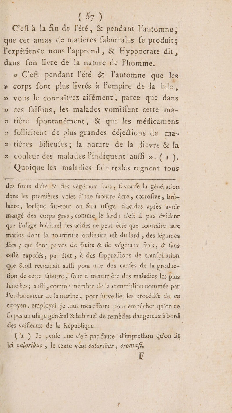 | 627 3 C'eft à la fin de l'été, &amp; pendant l'antomne; que cet amas de matieres faburrales fe produit; l'expérience nous l'apprend , &amp; Hyppocrate dit, dans fon livre de la nature de l'homme. « C’eft pendant l'été &amp; automne que les » corps font plus livrés à l'empire de la bile, » vous le connaîtrez aifément, parce que dans » ces faifons, les malades vomiífent cette ma- » tière fpontanément, &amp; que les médicamens » follicitent de pius grandes déjetions de ma- » tières bilieufes; la nature de la fievre &amp; la » couleur des malades Pindiquent auffi ». ( 1 ). ' Quoique les maladies faburrales regnent tous des fruits d'été &amp; des végétaux frais, favorife la génération dans les premières voies d'une faburre àcre , corrofive, brü- lante, lorfque fur-tout on fera ufage d'acides aprés avoit mangé des corps gras, comme, le lard; n'eft-il pas évident que l'ufage habituel des acides ne »eut- être que contraire aux marius dont la nourriture ordinaire eft du lard , des lérames fecs ; qui font privés de fruits &amp; de végétaux frais, &amp; fans cefle expofés, par état , à des fuppreflions de tranfpiration que Stoll reconnait auffi pour une des caufes de la produc- tion de cette faburre, four:e meurtrière des maladies les plus funeítes; aufli , comm: membre de !a comm :fion nommée par l'ordonnateur de la marine, pour furveilie: les ptocédés de ce citoyen , employai-je tous mesefforts pour empécher qu'on ne fic pas un ufage général &amp; habituel de remèdes dangereux à bord des vaiffeaux de la République. | (^1 ) Je penfe que c'eft par faute ' d'impreffion qu'on lit ici caloribus , le texte veut coloribus , cromafr. E