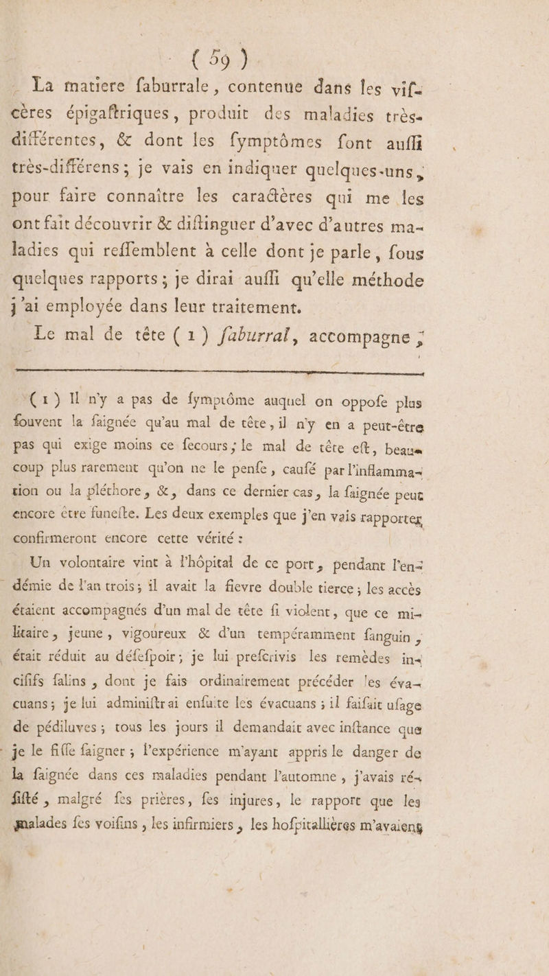 La matiere faburrale , contenue dans les vif: cères épigaftriques, produit des maladies très différentes, &amp; dont les fymptómes font auffi trés-différens; je vais en indiquer quelques-uns, pour faire connaitre les caractères qui me les ont fait découvrir &amp; diflinguer d'avec d'autres ma- ladies qui reffemblent à celle dont je parle, fous quelques rapports; Je dirai aufli qu'elle méthode j a1 employée dans leur traitement. Le mal de téte (1) faburral, accompagne ; De hi ce (1) Il. ny a pas de fymptóme auquel on oppofe plus fouvent la faignée qu'au mal de cête, il n'y en a peut-être pas qui exige moins ce fecours; le mal de tête e(t, beaue coup plus rarement qu'on ne le penfe , caufé par l'inlamma- ion ou la pléthore, &amp;, dans ce dernier cas, la faignée peut encore ctre funelte. Les Ps exemples que j'en vais vapporteg confirmeront encore cette vérité : Un volontaire vint à l'hópital de ce port, pendant l'enz . démie de l'an trois; il avait la fievre double tierce ; les accès étaient accompagnés d'un mal de tête fi violent, que ce mi- ltaire, jeune, vigoureux &amp; d'un tempéramment fanguin b . était réduit au défefpoir; je lui prefcrivis les remèdes in4 cififs falins , dont je fais ordinairement précéder les éva- cuans; je lui adminiftrai enfuite les évacuans ; il faifait ufage de pédiluves ; tous les jours il demandait avec inftance que je le fi(fe faigner ; l'expérience m'ayant apprisle danger de la faignée dans ces maladies pendant l'automne , j'avais ré« fifté , malgré fes prières, fes injures, le rapport que les malades es voifins , les infirmiers , les hofpitallières m'avaieng