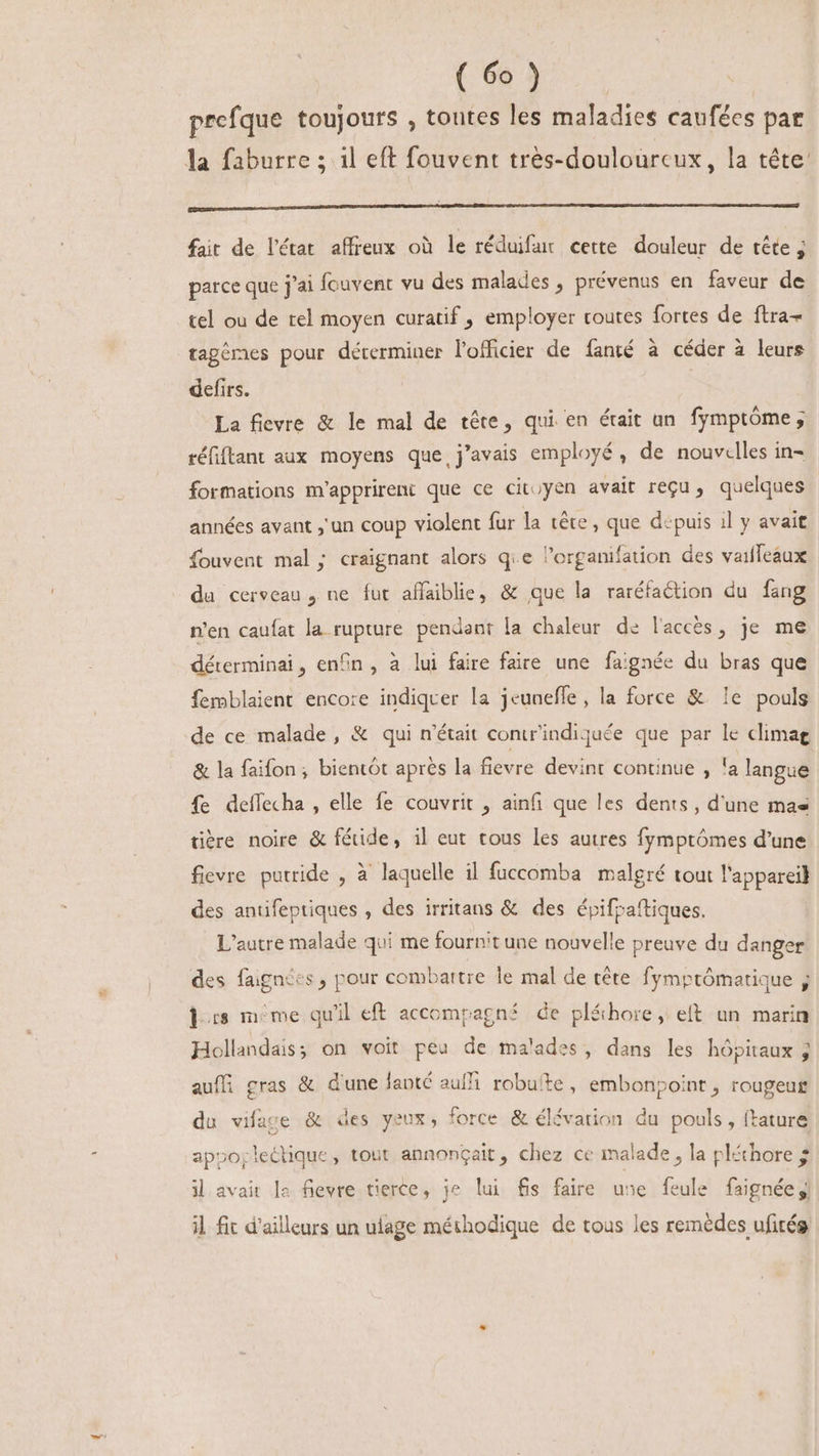 prefque toujours , toutes les maladies caufées par la faburre ; il eft fouvent très-doulourcux, la tête pn— o — — ——— ÁHÉÓ cC — Ó— —]—— —— — i fait de l'état affreux où le réduifur cette douleur de tête ; parce que j'ai fcuvent vu des malades , prévenus en faveur de tel ou de tel moyen curatif , employer toutes fortes de ftra- tagèmes pour déterminer l'officier de fanté à céder à leurs defirs. | La fievre &amp; le mal de téte, qui en était un fymptóme ; réfitant aux moyens que j'avais employé, de nouvelles in- formations m'apprirent que ce cit;yen avait reçu, quelques années avant , un coup violent fur la téte, que dépuis il y avait Íouvent mal ; craignant alors q.e organifation des vaiffeaux du cerveau , ne fut affaiblie, &amp; que la raréfaétion du fang n'en caufat la rupture pendant la chaleur de l'accès, je me déterminai, enfin, à lui faire faire une faignée du bras que femblaient encore indiquer la jeuneffe , la force &amp; le pouls de ce malade, &amp; qui n'était contr'indiquée que par le climag &amp; la faifon ; bientôt aprés la fievre devint continue , la langue fe deffecha , elle fe couvrit , ainfi que les dents, d'une mas tiere noire &amp; f&amp;ide, il eut tous les autres fymptómes d'une fievre putride , à laquelle il fuccomba malgré tout l'appareil des antifeptiques , des irritans &amp; des épifpaftiques. L'autre malade qui me fournit une nouvelle preuve du danger des faignces, pour combattre le mal de tête fymptômatique j des méme qu'il eft accompagné de pléhore, eft an marin Hollandais; on voit peu de malades, dans les hôpitaux ; auffi gras &amp; d'une lanté auf robuíte , embonpoint , rougeus du vifage &amp; des yeux, force &amp; élévation du pouls , ftature appojlectique , tout annonçait, chez ce malade , la pléthore $ il avait le fievre tierce, je lui fis faire une feule faignée | il fit d'ailleurs un ulage méthodique de tous les remèdes ufitég