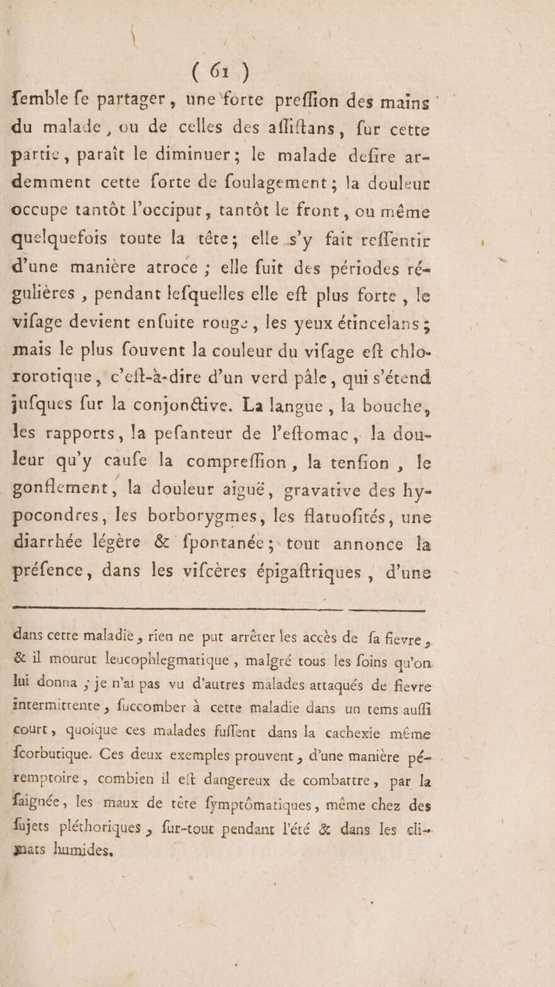 | | (6i) femble fe partager, une forte preffion des mains : du malade, ou de celles des afliftans, fur cette partie, parait le diminuer; le malade defire ar- demment cette forte de foulagement ; la douleur occupe tantôt l'occiput, tantôt le front, on méme quelquefois toute la tête; elle s'y fait reffentir d'une manière atroce ; elle fuit des périodes ré- guliéres , pendant lefquelles elle eft plus forte , le vifage devient enfuite rouge, les yeux étincelans; mais le plus fouvent la couleur du vifage eft chlo- rorotique, c’eft-à-dire d'un verd pâle, qui s'étend jufques fur la conjon&amp;ive. La langue , la bouche, les rapports, la pefanteur de l’eflomac, la dou- leur qu'y caufe la compreffion, la tenfion , le gonflement, la douleur aiguë, gravative des hy- pocondres, les borborygmes, les flatuofités, une diarrhée légère &amp; [fpontanée; tout annonce la préfence, dans les vifcéres épigaftriques , d'une dans cette maladie , rien ne put arréter les accès de fa fievre , &amp; il mourut leacophlegmatique , malgré tous les foins qu'on lui donna j je n'ai pas vu d'autres malades attaqués de fievre intermittente , fuccomber à cette maladie dans un tems auffi court, quoique ces malades fuffent dans la cachexie méme Ícorbutique. Ces deux exemples prouvent , d'une manière pé- - remptoire, combien il eft dangereux de combattre, par la faignée, les maux de téte Íymptómatiques , méme chez des fujets pléhoriques , für-tout pendant l'été &amp; dans les cli- mets humides,