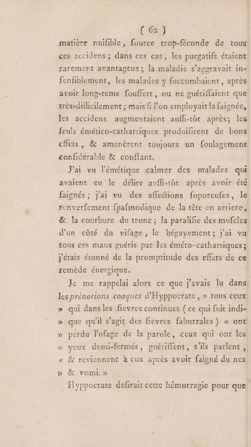 matière nuifible, fource trop-féconde de tous ces accidens ; dans ces cas, les purgatifs étaient rarement avantageux; la maladie s’agoravait in- fenfiblement, les malades y fuccombaient , après avoir long-tems fouffert, ou ne guériffaient que trés-difficilement ; mais fi l'on employait la faignée, les accidens augmentaient aufli-tôt aprés; les feuls émético-cathartiques produifirent de bons cflets , &amp; amenérent toujours un foulagement soni di. jle &amp; conflant. Pai vu lémétique calmer des malades qui avaient eu le délire avffi-tôt aprés avoir été faignés ; j'ai vu des affedions foporeufes, le rcnverfement fpafmodique de la téte en arriere, &amp; la courbure du tronc; la paralifie des mufcles d'un cóté du vifage, le bégayement; j'ai vu tous ces maux guéris par les éméto- cathartiques ; j'étais étonné de la promptitude des effets de ce remede énergique. Je me rappelai alors ce que j'avais lu dans Ies prénottons coaques d'Hyppocrate , » tous ceux » qui dansles fievres continues ( ce qui fuit indi- » que qu'il s'agit des fievres faburrales) « ont perdu l'ufage de la parole, ceux qui ont les! vi » yeux demi-fermés, guériffent, s'ils parlent, « &amp; reviennent à eux PIRA avoir faigné du nez. » &amp; vomi.» . Hyppocrate defirait cette hémorraei | LYpP 1é ragie pour que