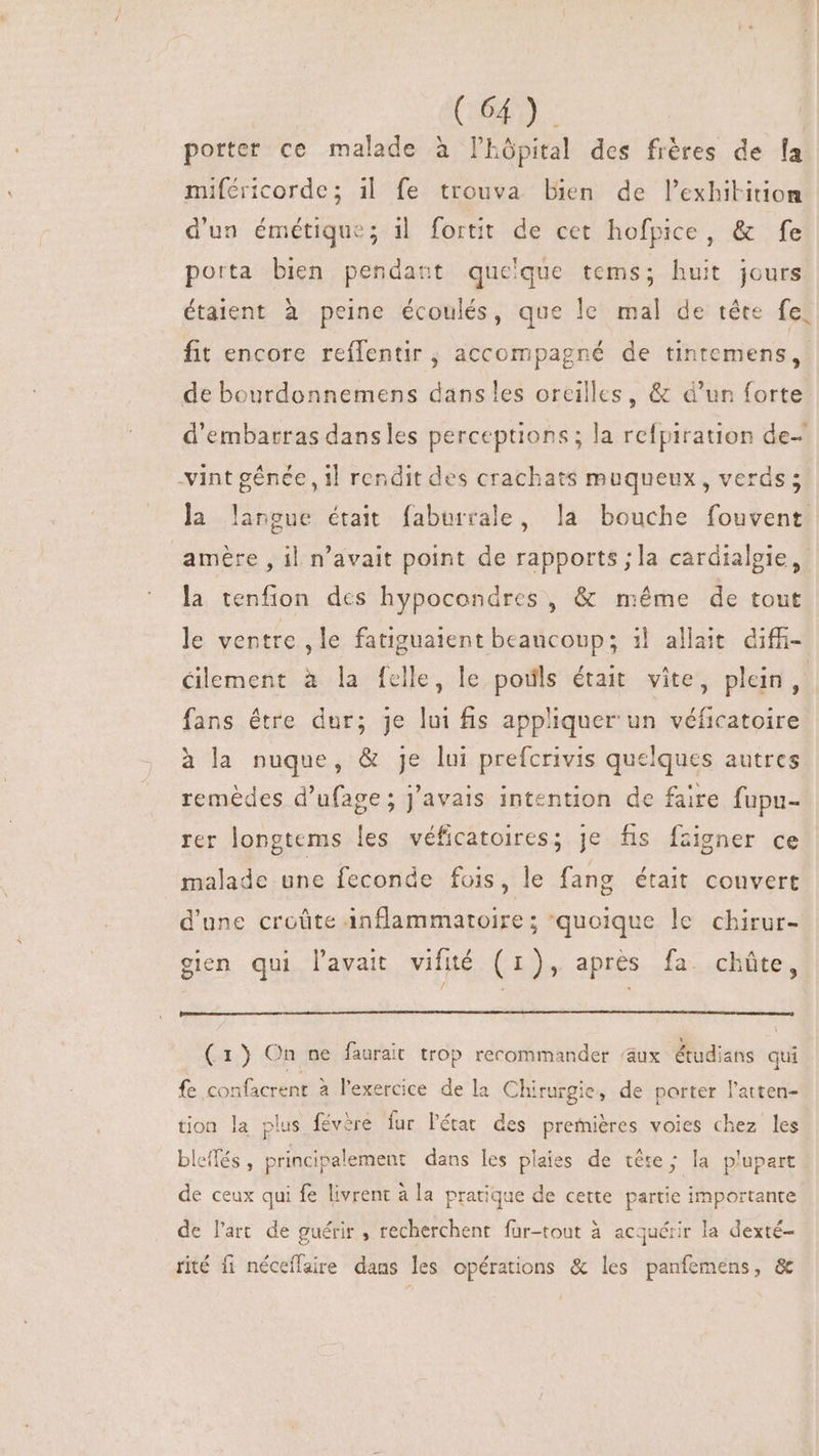 C64). porter ce malade à l'hôpital des frères de fa miféricorde; i| fe trouva bien de lexhitition d'un émétique; il fortit de cet hofpice, &amp; fe porta bien pendant queque tems; huit jours étaient à peine écoulés, que le mal de tête fe, fit encore reífentir ; accompagné de tintemens,. de bourdonnemens dans les oreilles, &amp; d’un forte d'embarras dansles perceptions; la refpiration de- vint génée , il rendit des crachats muqueux , verds ; la langue était faburrale, la bouche fouvent amère , il n'avait point de rapports ;la cardialgie, la tenfion dcs hypocondres, &amp; méme de tout le ventre , le fatiguaient beaucoup; i| allait diffi- éilement à la felle, le poils était vite, plein, fans étre dur; je lui fis appliquer un véficatoire à la nuque, &amp; je lui prefcrivis quelques autres remèdes d'ufage; j'avais intention de faire fupu- rer longtems les véficatoires; je fis Ízigner ce malade une feconde fois, le fang était couvert d'une croûte inflammatoire; ‘quoique le chirur- . . , . e / ; ^ gien qui l'avait vifité (1r), aprés fa. chüte, (1) On ne faurait trop recommander ‘aux étudians qui fe confacrent à l'exercice de la Chirurgie, de porter l'atten- tion la plus févère fur l'état. des premiéres voies chez les bleflés, principalement dans les plaies de tête; la plupart de ceux qui fe livrent à la pratique de cette partie importante de l'art de guérir , recherchent fur-tout à acquérir la dexté- rité fi néceffaire dans les opérations &amp; les panfemens, &amp;
