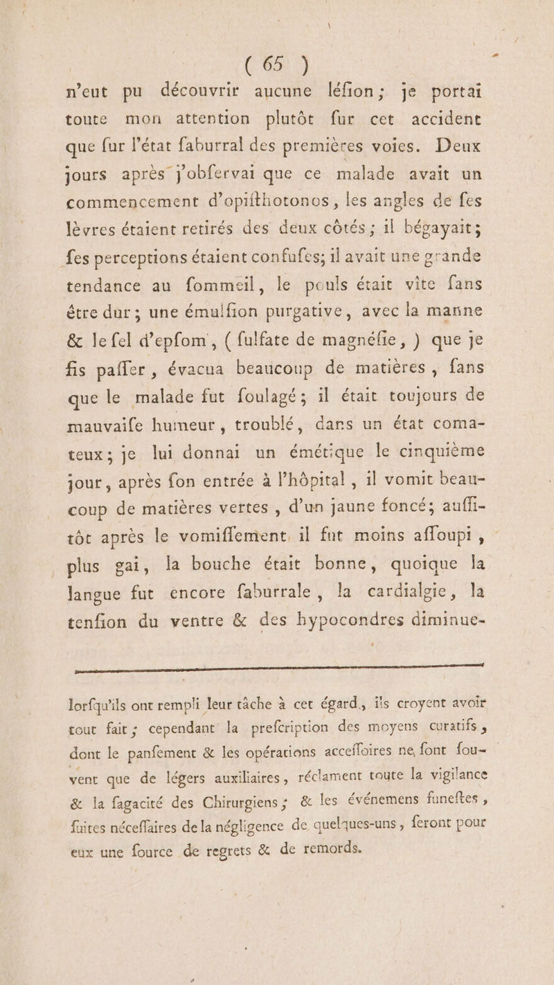 | ( 65: ) n'eut pu découvrir aucune léfion; je portai toute mon attention plutót fur cet accident que fur l'état faburral des premiéres voies. Deux jours aprés jobfervai que ce malade avait un commencement d'opifthotonos, les angles de fes lèvres étaient retirés des deux côtés ; il bégayait; fes perceptions étaient confufes; il avait une grande tendance au fommeil, le pouls était vite fans être dur ; une émulfion purgative, avec la manne &amp; le fel d'epfom , ( fulfate de magnéfie, ) que je fis paffer , évacua beaucoup de matières, fans que le malade fut foulagé; il était toujours de mauvaife humeur, troublé, dans un état coma- teux; je lui donnai un émétique le cinquième jour , aprés fon entrée à l'hópital , il vomit beau- coup de matiéres vertes , d'un jaune foncé; auffi- tôt aprés le vomiflement il fut. moins affoupi , plus gai, la bouche était bonne, quoique la langue fut encore faburrale, la cardialgie, la tenfion du ventre &amp; des hypocondres diminue- a a HM HÀ M Ó—Ó— lorfqu'ils ont rempli leur tâche à cet égard, ils croyent avoir pe tout fait; cependant la prefcription des moyens curatifs , dont le panfement &amp; les opérations accefloires ne font fou- vent que de légers auxiliaires, réclament toute la vigilance &amp; la fagacité des Chirurgiens ; &amp; les événemens funeftes , fuites néceffaires de la négligence de quelques-uns , feront pour eux une fource de regrets &amp; de remords.