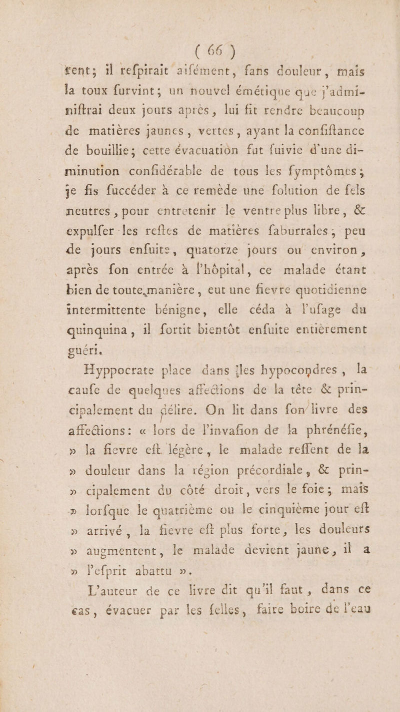 £cnt; il tefpirait aifément, fans douleur, maís la toux furvint; un nouvel émétique que j'admi- niftrai deux jours apres, lui fit rendre beaucoup de matières jaunes, vertes, ayant la confiftance de bouillie; cette évacuation fat fuivie d'une di- minution confidérable de tous les fymptômes; je fis fuccéder à ce reméde une folution de fels neutres , pour entretenir le ventre plus libre, &amp; expulfer les reftes de matières faburrales, peu de jours enfuite, quatorze jours ou environ, aprés fon entrée à l'hôpital, ce malade étant bien de toute,maniére , eut une fievre quotidienne intermittente bénigne, elle céda à lufage du quinquina, il fortit bientôt enfuite entièrement guéri. Hyppocrate place dans îles hypocondres, la caufe de quelques affedions de la tête &amp; prin- cipalement du délire. On lit dans fon'livre des affedions: « lors de l'invafion de la phrénéfie, » la fievre eft. légère, le malade reffent de la » douleur dans la région précordiale, &amp; prin- » cipalement du côté droit, vers le foie; mais » lorfque le quatrième on le cinquième jour eft » arrivé, la fievre eft plus forte, les douleurs » augmentent, le malade devient jaune, il a » lefprit abattu ». L'auteur de ce livre dit qu'il faut, dans ce cas, évacuer par les felles, faire boire dc l'eau