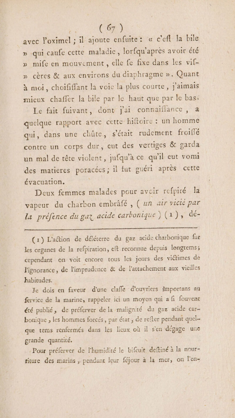 avec l'oximel ; il ajoute enfuite: « c'efl la bile » qui caufe cette maladie , lorfqu'aprés avoir été » mife en mouvement, elle fe fixe dans les vif- » cères &amp; aux environs du diaphragme ». Quant à moi, choififfant la voie la plus courte, j'aimais mieux chafler la bile par le haut que par le bas: Le fait fuivant, dont jai connaiflance , a quelque rapport avec cette hiftoire : un homme qui, dans une chüte, s'était rudement froiflé contre un corps dur, eut des vertiges &amp; garda un mal de tête violent, jufqu'à ce qu'il eut vomi des matieres poracées; il fut guéri aprés cette évacuation. | Deux femmes malades pour avoir refpiré la vapeur du charbon embrâfé , ( un air victé par la préfence du gaz, acide carbonique ) (1), dé- VON REPORTAR C ESORUEEO NICO NIGUSESR T PRUNUS M Ke ME (1) L'a&amp;dion de déléterre du gaz acide charbonique fur les organes de la refpiration, eft reconnue depuis longtems; cependant on voit encore tous les jours des victimes de l'ignorance , de limprudence &amp; de l'attachement aux vieilles habitudes. | Je dois en faveur d'une claffe d'ouvriers importans au fervice de la marine, rappeler ici un moyen qui a fi fouvent été publié, de préferver dela malignté du gaz acide car- bonique , les hommes forcés, par état , de refter pendant quel- que tems renfermés dans les lieux où il s'en dégage une grande quantité. / ids Pour préferver de l'humidité le bifcuit. deftiné à la nour- fiture des marins , pendant leur féjour à la mer, on l'en-