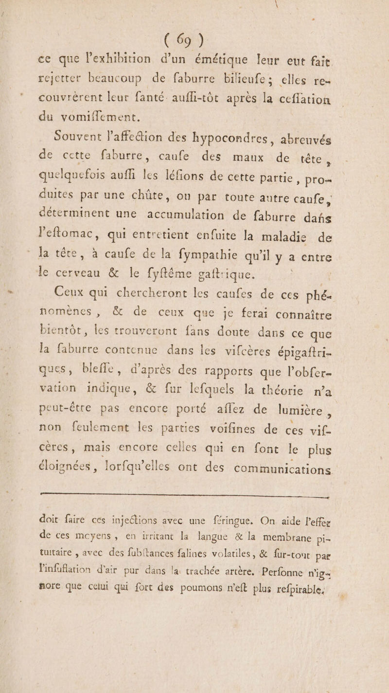 ce que l'exhibinon d'un émétique leur eut fait rejctter beaucoup de faburre bilieufes elles re- couvrérent leur fanté. aufli-tôt aprés la cefiation du vomiflement. Souvent l'affedion des hypocondres, abreuvés de cette faburre, caufe des maux de tête quelquefois aufli les léfions de cette partie , pro- duites par une chüte, ou par toute autre caufe, déterminent une res de faburre dita l'eftomac, qui entretient enfuite la maladie de la téte, à caufe de la fympathie qu'il y a entre le cerveau &amp; le fyftéme gaftrique. | Ceux qui chercheront les caufes de ces phé- noménes, &amp; de ceux que je ferai connaitre bientôt, T trouveront fans doute dans ce que la faburre contenue dans les vifcères épigaftri- ques, bleffe, d'après des rapports que l'obfer- vation indique, &amp; fur lefquels la théorie n'a peut-étre pas encore porté aílez de lumière, non feulement les parties voifines de ces vif- céres, mais encore celles qui en font le plus éloignées, lorfqu'elles ont des communications ic PCI MM a TEE doit faire ces injections avec une féringue. On aide l’effée de ces mcyens , en irritant la langue &amp; la membrane pi- tuitaire , avec des fubltances falines volatiles, &amp; fuür-tout par Pinfuflation d'air pur dans la trachée artère. Perfonne n'ig= more que celui qui fort des poumons n'eft plus refpirable.