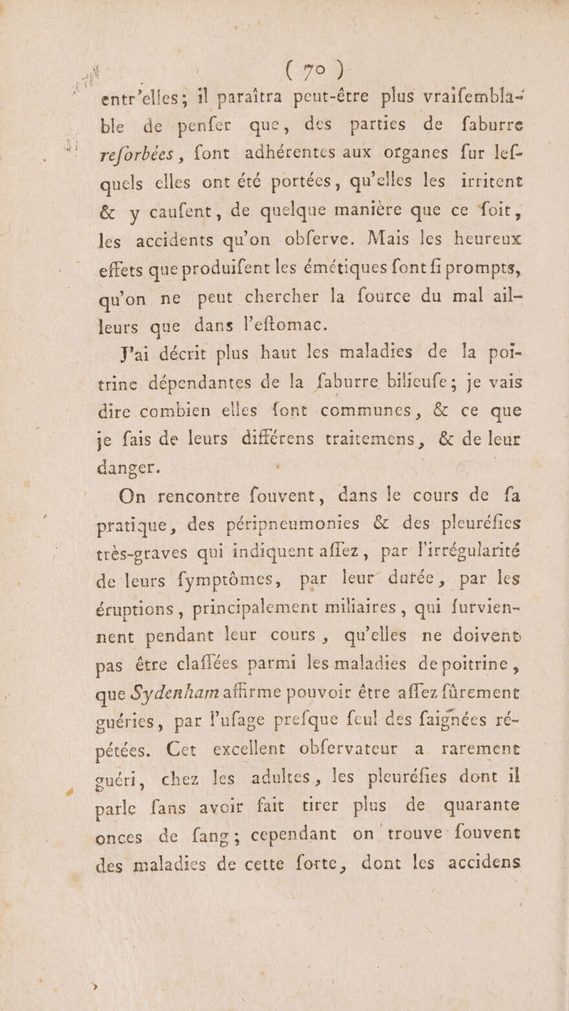 © entr'elles; il paraîtra peut-être plus vraifembla- ble de penfer que, des parties de faburre reforbées , font adhérentes aux organes fur lef- quels elles ont été portées, qu'elles les irritent &amp; y caufent, de quelque manière que ce foit, les accidents qu’on obferve. Mais les heureux effets que produifent les émétiques fontfi prompts, quon ne peut chercher la fource du mal ail- leurs que dans l'eftomac. J'ai décrit plus haut les maladies de la poi- trine dépendantes de la faburre bilieufe; je vais dire combien elles font communes, &amp; ce que je fais de leurs différens traitemens, &amp; de leur danger. PUE d On rencontre fouvent, dans le cours de fa pratique, des péripneumonies &amp; des pleuréfies trés-graves qui indiquent aflez, par l'irrégularité de leurs fymptómes, par leur dutée, par les éruptions, principalement miliaires , qui furvien- nent pendant leur cours, qu'elles ne doivent pas être claflées parmi les maladies de poitrine, que Sydenham affirme pouvoir étre affez fürement guéries, par l'ufage prefque fcu! des faignées ré- pétées. Cet excellent obfervateur a. rarement ouéri, chez les adultes, les pleuréfies dont il parle fans avoir fait tirer plus de quarante onces de fang; cependant on trouve fouvent des maladies de cette forte, dont les accidens