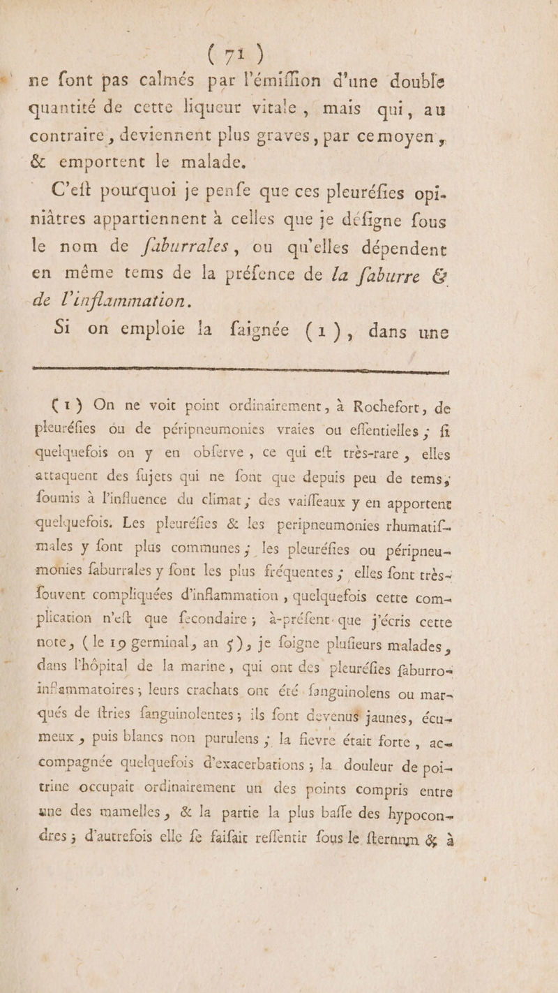* ne font pas calmés par l'émiffion d'une double quantité de cette liqueur vitale , mais qui, au contraire , deviennent plus graves, par cemoyen , &amp; emportent le malade. C'eft pourquoi je penfe que ces pleuréfies Opi- niâtres appartiennent à celles que je défigne fous le nom de /aburrales, ou qu'elles dépendent en méme tems de la préfence de la faburre &amp; de l'inflammatton. Si on emploie la faignée (1), dans une L nn c CC CMM MMC mme en te SMSSEEEMEEDNENEUEIUEUU (1) On ne voit point ordinairement, à Rochefort, de pleuréfies óu de péripneumonies vraies ou effentielles ; fi quelquefois on y en obferve, ce qui eft trés-rare , elles attaquent des fujets qui ne font que depuis peu de tems; foumis à l'influence du climat; des vaiffeaux y en apportent quelquefois. Les pleuréfies &amp; les peripneumonies rhumatif- males y font plus communes ; les pleuréfies ou péripneu- monies faburrales y font les plus fréquentes ; elles font trés- Íouvent compliquées d'inflammatioa , quelquefois cette com- plication n'éft que fecondaire ; à-préfent. que. j'écris cette note, (le 19 germinal, an 5) , je foigne plafieurs malades, dans l'hôpital de la marine, qui ont des pleuréfies (aburro« infammatoires; leurs crachats ont été Íanguinolens ou mar- qués de ftries fanguinolentes ; ils font deve nu$ jaunes, écu- meux , puis blancs non purulens ; la fievre était forte RE compagnée quelquefois d'exacerbations ; la douleur de poi- trinc occupait ordinairement un des points compris entre une des mamelles , &amp; la partie la plus baffe des hypocon- dres ; d'autrefois elle fe faifait reflentir fous le fternnm &amp; à