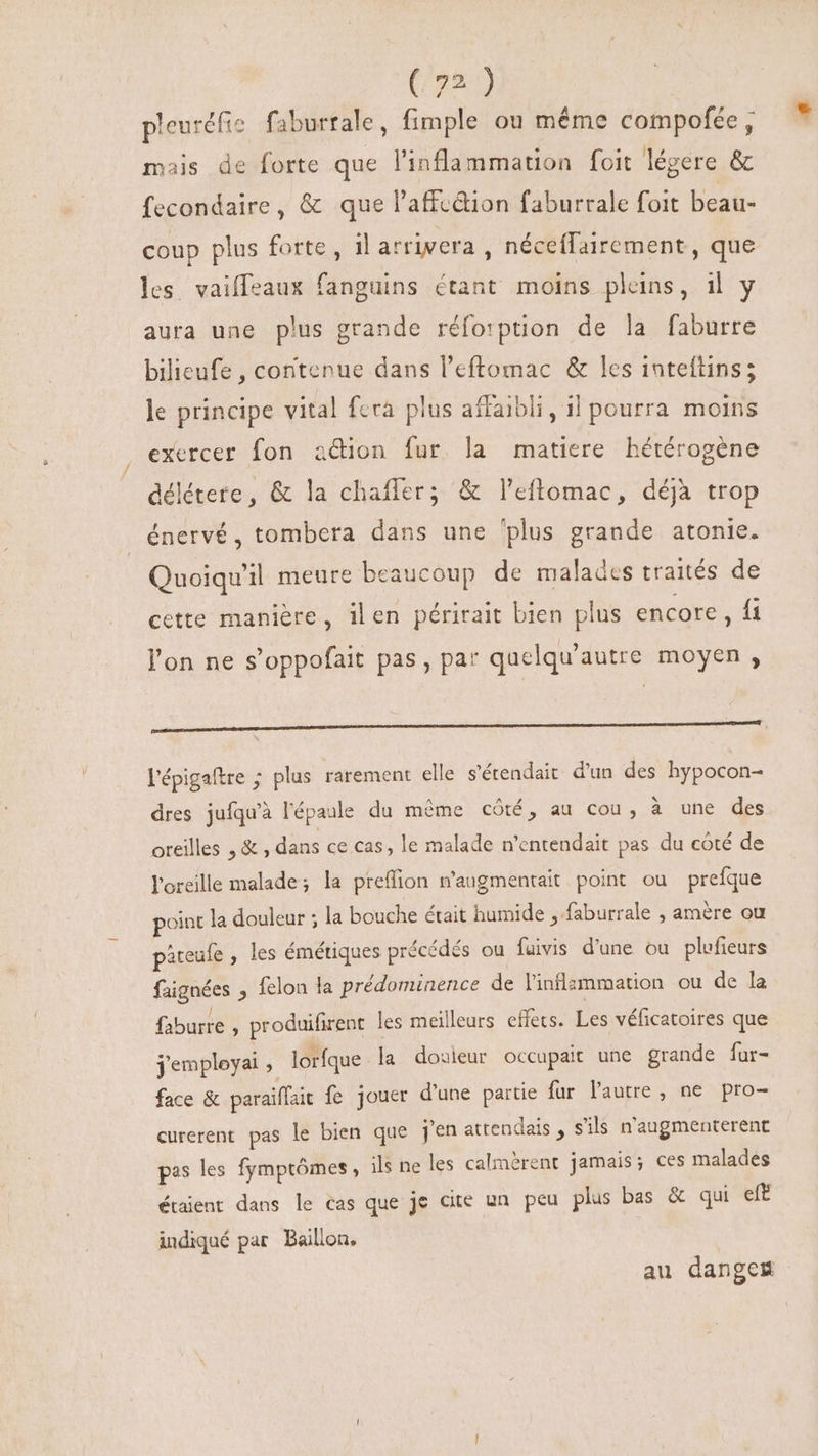 pleuréfis faburrale, fimple ou méme compofée, mais de forte que l'inflammation foit légere &amp; fecondaire, &amp; que l'affcdion faburrale foit beau- coup plus forte, il arrivera , néceflairement, que les. vaiffeaux fanguins étant moins pleins, il y aura une plus grande réfo:ption de la faburre bilieufe , contenue dans l'eftomac &amp; les inteftins; le principe vital fera plus affaibli, 11 pourra moins exercer fon aétion fur. la matiere hétérogène délétere, &amp; la chaíler; &amp; l'eftomac, déjà trop énervé, tombera dans une ‘plus grande atonie. Quoiqu'il meure beaucoup de malades traités de cette manière, ilen périrait bien plus encore , fi l'on ne s'oppofait pas, par quelqu'autre moyen, de t P Ü———————— l'épigaftre ; plus rarement elle s'étendait: d'un des hypocon- dres jufqu'à l'épaule du même côté, au cou, à une des oreilles ,&amp; , dans ce cas, le malade n'entendait pas du côté de oreille malade; la preffion n'augmentait point ou prefque point la douleur ; la bouche était humide , faburrale , amère ou pateule , les émétiques précédés ou fuivis d'une ou plufieurs faignées , felon la prédominence de l'inflammation ou de la faburre 2 produifirent les meilleurs effets. Les véficatoires que j'employai ; lorfque la douieur occupait une grande fur- face &amp; paraiffait fe jouer d'une partie fur l'autre, ne pro- curerent pas le bien que j'en atrendais , s'ils n'augmenterent pas les fymptômes, ls ne les calmèrent jamais; ces malades étaient dans le cas que je cite un peu plus bas &amp; qui eft indiqué par Baillon, au dange#