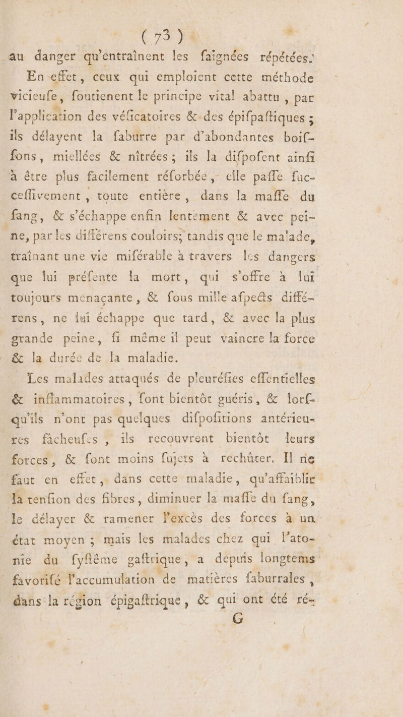 (75 FR : au danger qu'entrainent les faigndes répétées: En effet, ceux qui emploient cette méthode vicieufe, foutienent le principe vital abattu, par Papplicition des véficatoires &amp;.des épifpaftiques ; : ils délayent la faburre par d'abondantes boif- fons, miellées &amp; níitrées ; ils la difpofent ainfi a être plus facilement réforbée ,- cile paffe fuc- ceflivement , toute entière, dans la maffe du fang, &amp; s'échappe enfin lentement &amp; avec pei- ne, par les différens couloirs; tandis que le malade, trainant une vie miférable à travers lcs dangers que lui préfente la mort, qui s'offre à lui toujours menacante, &amp; fous mille afpeds diffé rens, ne lui échappe que tard, &amp; avec la plus grande peine, fi méme il peut vaincre la force &amp; la durée de la maladie. Les malades attaqués de pleuréfies effentielles &amp; inflammatoires, font bientôt guéris, &amp; lorf- qu'ils n'ont pas quelques difpofitions antérieu- res facheufes , ils recouvrent bientôt leurs forces, &amp; font moins fujets à rechüter, Il ne faut en effet, dans cette maladie, qu'afaiblie Ja tenfion des fibres, diminuer la maffe du fang, le délayer &amp; ramener lexcès des forces à un état moyen ; mais les malades chez qui l'ato- : nie du fyfléme gaftrique, a depuis longtems _ favorifé l'accumulation de matières faburrales , dans la région épigaftrique, &amp; qui ont été ré- 6G