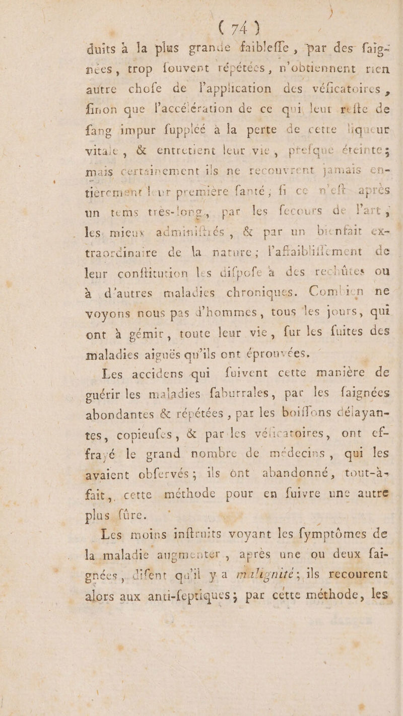 M  [Le | duits à la plus grande faibleffe , par des faig- nées, trop fouvent répétées, n 'obüennent rien autre chofe de l'application des véficatoires , finon que Paccélération de ce qoi leut refte de fang impur fuppléé à la perte de cette liqueur vitale, &amp; entretient leur vie, pfefqué éteintes mais certainement ils ne recouvrent Jamais ef fièrement leur première fanté; fi ce n'eft apres un tems tres-long, par les fecours de l'art; ; les. mieu WE Cod PM , &amp; par un bienfait ex- trao: dinaire de la nature; l’affaibliflement de leur conftitution les difpofe à des rechütes ou à d'autres maladies chroniques. Combien ne voyons nous pas d'hommes, tous les jours, qui ont à gémir, toute leur vie, fur les fuites des maladies aigués qu'ils ont éprouvées, Les accidens qui fuivent cette manière de guérir les maladies faburrales, par les faignées abondantes &amp; répétées , par les boiíTons délayan- tes, copieufes , &amp; parles vélicatoires, ont ef- frayé le grand nombre de médecins, qui les avaient obfervés; ils ónt abandonné, tout-à. fait, cette méthode pour en fuivre une autre plus füre. Les moins inflraits voyant les fymptómes de la maladie augmenter, apres une ou deux fai- gnées, difent qu il ya maligni ; ils recourent alors aux anti-feptiques; par cette méthode, les.