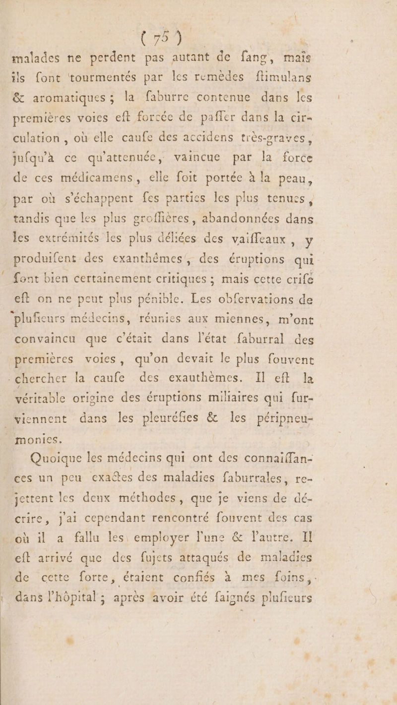 RES | malades ne perdent pas autant de fang, mais ils font tourmentés par les remèdes flimulans &amp; aromatiques ; la faburre contenue dans les premières voies eft forcée de paffer dans la cir- culation , où elle caufe des accidens trés-graves, jufqu'a ce qu'attenuéc, vaincue par la force de ces médicamens, elle foit portée à la peau, par où s'échappent fes parties les plus tenues, tandis que les plus groflières, abandonnées dans les extrémités les plus déliées des vaiffeaux , y produifent des exanthémes', des éruptions qui font bien certainement critiques ; mais cette crife eft on ne peut plus pénible. Les obfervations de plufieurs médecins, réunies aux miennes, m'ont convaincu que c'était dans l'état faburral des premiéres voies, qu'on devait le plus fouvent . Chercher la caufe des exauthémes. Il efl la fable origine des éruptions miliaires qui fur- viennent dans les pleuréfies &amp; les péripneu- J monies. Quoique les médecins qui ont des connai(fan- ces un pou cxa&amp;es des maladies faburrales, re- jettent les deux méthodes, que je viens de dé- crire, Jai cependant rencontré fouvent des cas où il a fallu les. employer l'une &amp; autre. Il eft arrivé que des fujets attaqués de maladies de cette forte, étaient confiés à mes foins, dans l'hôpital; aprés avoir été faignés pluficurs