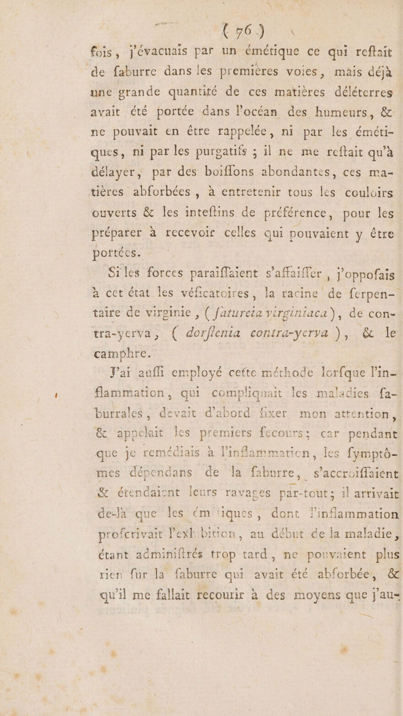 fois, jévacuais par un émétique ce qui reftait de faburre dans les premières voies, mais déjà une grande quantité de ces matières déléterres avait été portée dans l'océan. des humeurs, &amp;- ne pouvait en être rappelée, ni par les éméti- ques, ni par les purgatifs ; il ne me reftait qu'à délayer, par des boiffons abondantes, ces ma- tières abforbées , à entretenir tous les couloirs ouverts &amp; les inteftins de préférence, pour les préparer à recevoir celles qui pouvaient y être portécs. Siles forces paraiffaient s'affaiffer , j'oppofais à cet état les véficatoires, la racine ' de ferpen-\ taire de virginie, Bur yirgintaca), de con- tra-yerva , ( dorflenia contra-yerya ), &amp; le camphre. Vai auffi employé cefte méthode lorfque l'in- flammation, qui compliquait les maladies fa- 13 burrales, devait d'abord. fixer mon attention, &amp; appelait les premiers fecours; car pendant que je remédiais à l'infammatien, les fymptô- mes dépendans de Ja faburre, s'accroiffaient &amp; étendaiont leurs ravaces par-tout; il artivait de-laà que les Cm ‘iques, dont linflammation profcrivait Pexk:bition, au début de la maladie, étant adminifirés trop tard, ne pouvaient plus rien fur la faburre qui avait été abforbée, &amp; quil me fallait recourir à des moyens que j'au-