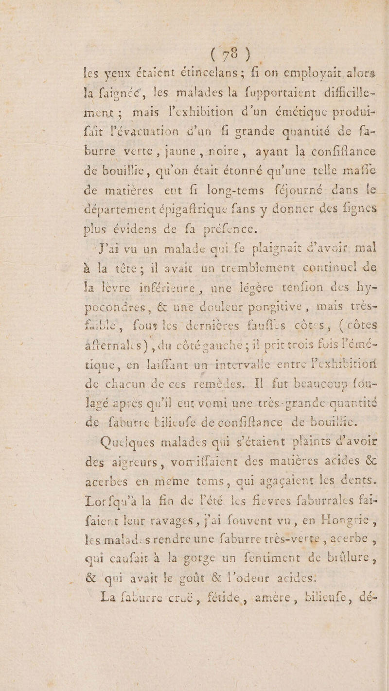 + 679) les yeux étaient étincelans ; fi on employait alors la faignée, les malades la fupportaient difficille- ment; mais l’exhibition d'un émétique produi- fait l'évacuation d'un fi grande quantité de fa- burre verte , jaune, noire, ayant la confiflance de bouillie, qu'on était étonné qu'une telle mañle de matières eut fi long-tems féjourné dans le . plus évidens de fa préfence. J'ai vu un malade qui fe plaignait d’avoir. mal à la tête; il avait un tremblement un de la lèvre inférisure , une lésère tenfion des hy- pocondres, &amp; une douleur pongitive, mais trés- fübleé, fous les dernières faufles côtes, (côtes áfternalcs), du côté gauche ; il prit trois fois lémé- tique, en laiffant un iind entre l'exhibitiori | de chacun de ces remèdes. Il fut beaucoup fóu- lagé apres qu'il ent vomi une vade quantité de faburre Lilicufe de confiftance de bovillie. Quciques malades qui s'étaient plaints d'avoir des aïgreurs, vorriffaient des matières acides &amp; acerbes en meme tems, qui agaçaient les dents. Lorfqu'ala fin de l'été les fievres faburrales fai- faiert leur ravages, j'ai fouvent vu, en Hongrie, les malades rendre une faburre trés-verte , acerbe , qui caufait à la gorge un fentiment de brûlure &amp; qui avait le goût &amp; l'odeur. acides: La faburre cruë, féüde,; amère, bilieufe, dé-