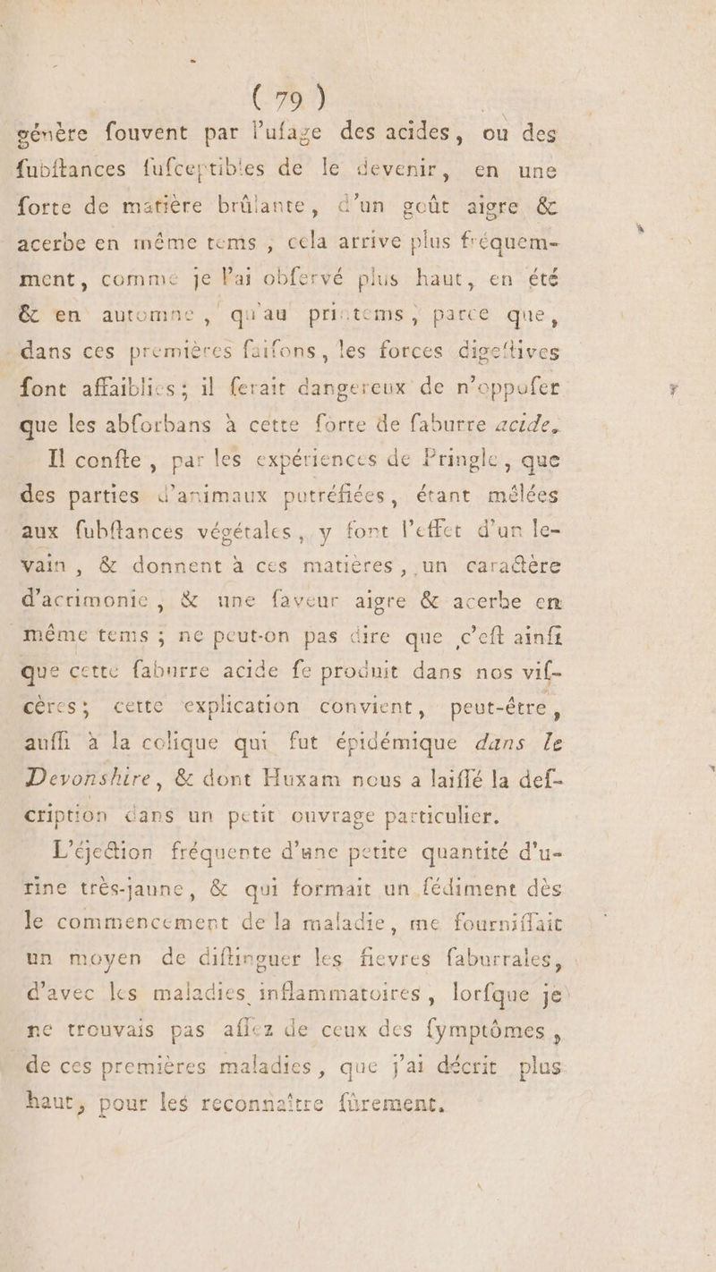 génère fouvent par lufage des acides, ou des fubftances fufcertibles de le devenir, en une forte de matière brülante, d’un goût aigre &amp; acerbe en même tems , cela arrive plus f'équem- ment, comme je l'ai obfervé plus haut, en été &amp; en automne, qu'au prictems , parce que, dans ces premières faifons, les forces digeftives font affaibli-s; il ferait dangereux de n'oppufer que les abforbans à cette forte de faburre acide, Il confte , par les expériences de Pringle, que des parties d'animaux putréfiées, étant mélées aux fubílances végétales, y font l'effet. d'un le- vain, &amp; donnent à ces matières, un cara&amp;ére d'acrimonie , &amp; une faveur aigre &amp; acerhe em méme tems ; ne peut-on pas dire que ,c’eft ainfi que cette faburre acide fe proënit dans nos vif- Ccércs; cette explication convient, peut-être, aufh à la colique qui fut épidémique dans le Devonshire, &amp; dont Huxam nous a laiffé la def- cription dans un petit ouvrage particulier. L’éjetion fréquente d'une petite. quantité d'u- rne trés-jaune, &amp; qui formait un fédiment dès le commencement de la maladie, me fourniífait un moyen de difünguer les fievres faburrales, | d'avec les maladies inflammatoires, lorfque je^ ne trouvais pas aílez de ceux des fymptômes, de ces premières maladies, que jai décrit plus A haut, pour les reconnaitre. fürement.
