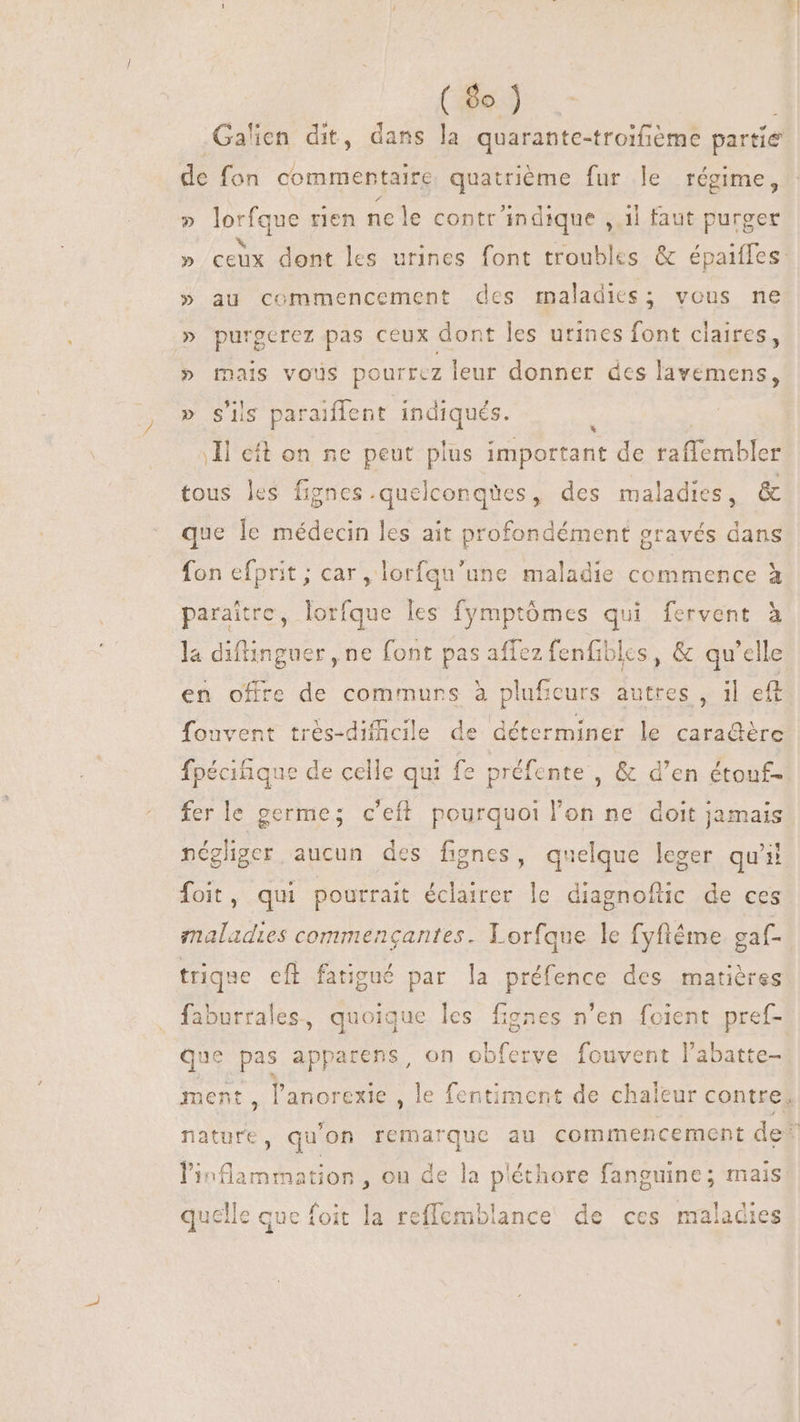 (ho). Galien dit, dans la quarante-troifième partie de fon commentaire quatrième fur le régime, » lorfque rien ne le contr indique , il faut purger » ceux dont les urines font troubles &amp; épaiffes: » au commencement des maladies; vous ne » purgerez pas ceux dont les urines font claires, » mais vous pourrez leur donner des lavemens, Y siis paraiffent indiqués. Il eft on ne peut plus important de raffembler tous les fignes .quelconqües, des maladies, &amp; que le médecin les ait profondément gravés dans fon efprit; car, lorfqu'une maladie commence à paraitre, lorfque les fymptómes qui fervent à la diflinguer , ne font pas affez fenfiblcs, &amp; qu'elle en offre de commurs à pluf ;eurs autres, il eft fouvent trés-dificile de déterminer le cara@ère fpécihique de celle qui fe préfente , &amp; d'en étouf- fer le germe; c’eft pourquoi l'on ne doit jamais négliger aucun des fignes, quelque leger qu'il foit, qui pourrait éclairer le diagnoflic de ces maladies commengantes. Lorfque le fyfléme gaf- trique efl fatigué par la préfence des matières faburrales, quoique les fignes n'en foient pref- que pas apparens, on obferve fouvent l'abatte- ment, l'anorexie , le fentiment de chaleur contre, nature, qu'on remarque au commencement de: l'inflammation , ou de la a pléthore fanguine; mais quelle que foit la reffemblance de ces maladies