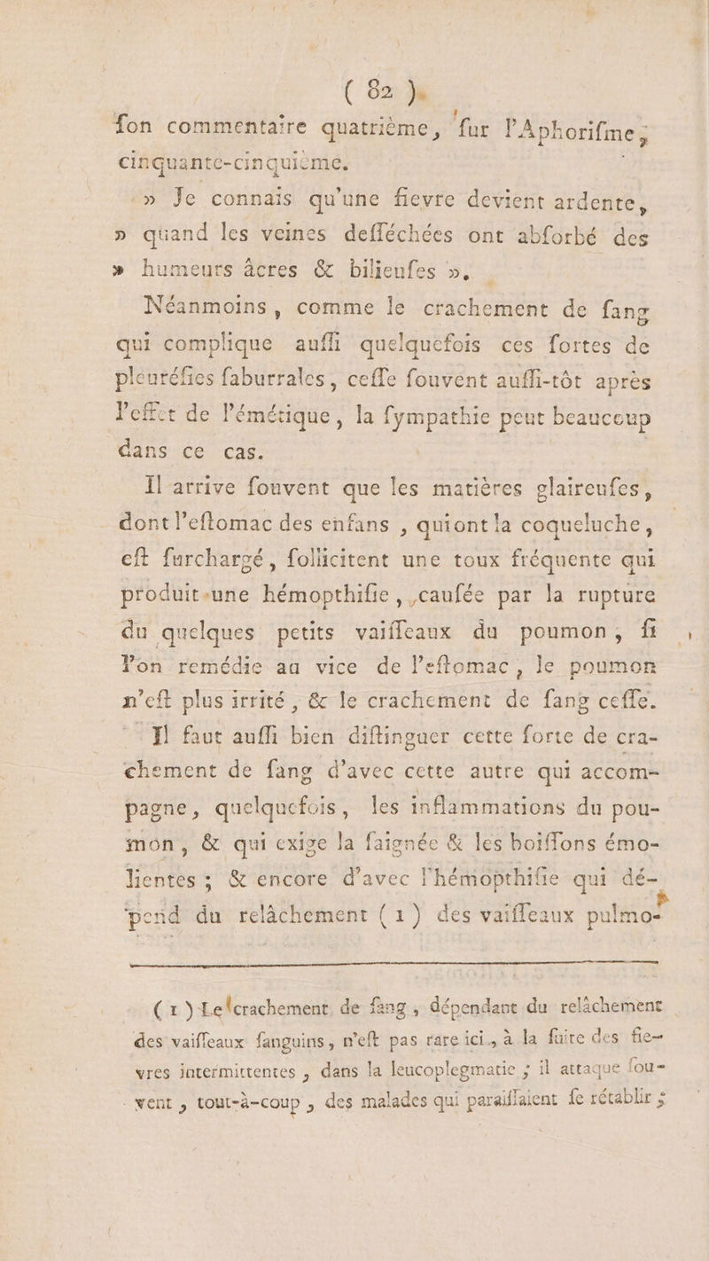 Ton commentaire quatrième, fur l'Aph orifme, cinquante-cinquicme. Je connais qu'une fievre devient ardente, » quand les veines defléchées ont abforbé des » humeurs àcres &amp; bilieufes », Néanmoins, comme le crachement de fang qui complique auffi quelquefois ces fortes de pleutéfies faburrales , ceffe fouvent aufli-tôt après l'effet de l'émétique , la fympathie peut beaucoup dans ce cas. llarrive fouvent que les matières glaireufes, dont l'eftomac des enfans , quiont la coqueluche, eft furchargé, follicitent une toux fréquente qui produit-une hémopthifie, ,caufée par la rupture du quelques petits vaiíffeaux du poumon, fi lon remédie aa vice de l’efflomac, le poumon n'ef plus irrité , &amp; le crachement de fang ceffe. Tl faut auffi bien diflinguer cette forte de cra- chement de fang d'avec cette autre qui accom- pagne, quelquefois, les inflammations du pou- mon, &amp; qui exige la faignée &amp; les boiffons émo- lentes ; &amp; encore d'avec l'hémiopthifie qui dé- -l à à $ pend du relâchement ( 1) des vaifleaux pulmo- — (1 ÿ Le (crachement de fang , dépendant du relâchement | des vaifleaux fanguins, n'eft pas rare ici , à à la fuite des fie- vres jntermittentes , dans la leucoplegmatie ; il attaque fou- . went , tout-à-coup , des malades qui paraiflaient fe rétablir ;