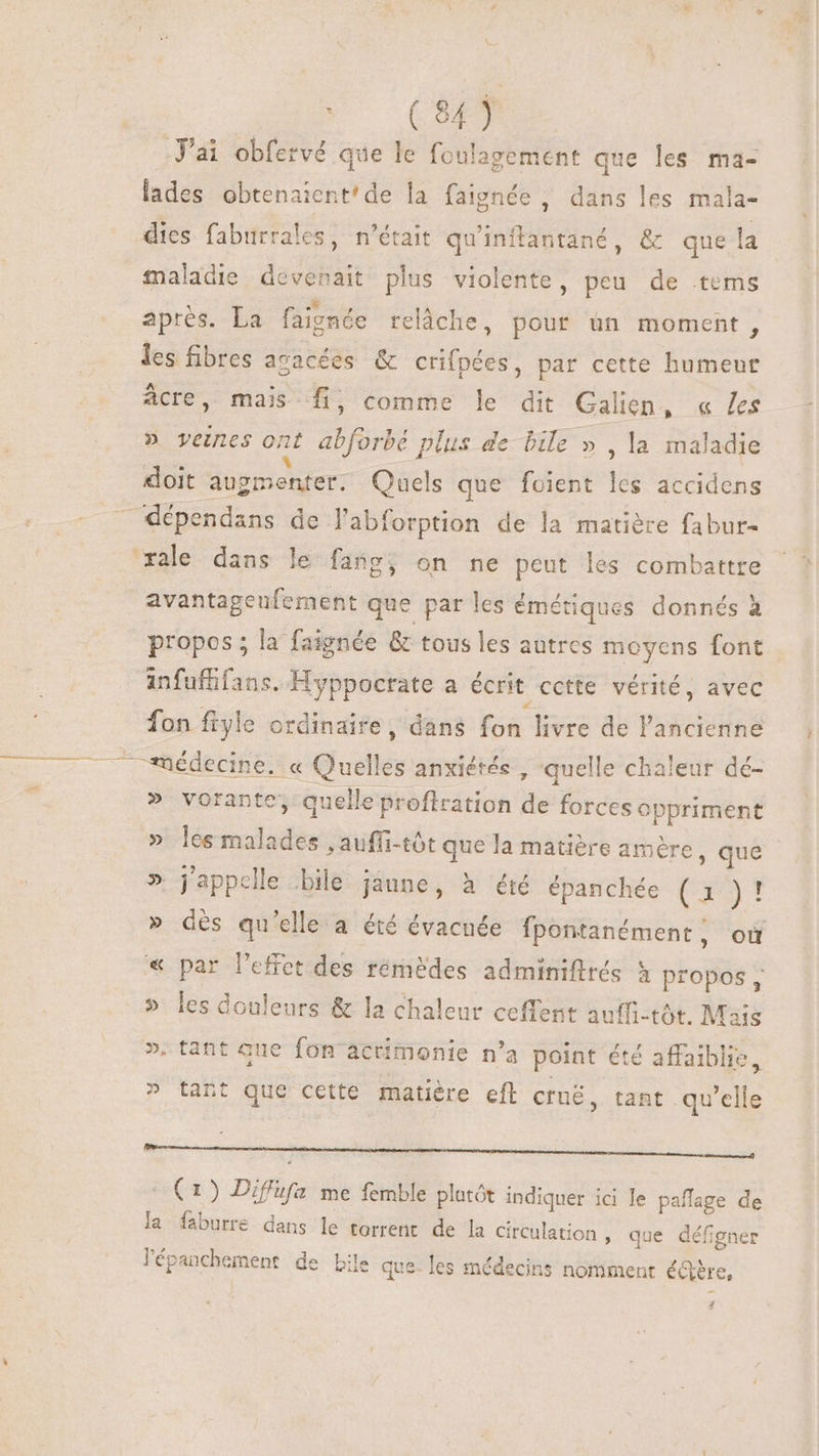 Ci J'ai obfervé que le foulagement que les ma- lades obtenaient'de la faignée , dans les mala- dies faburrales, n'était quinftantané, &amp; que la maladie devenait plus violente, peu de tems après. La faignée relâche, pour ün moment, les fibres acacées &amp; crifpées, par cette humeur Acre, mais fi, comme le dit Galien, « les » veines ont abforbé plus de bile » , la maladie doit augmenter. Quels que foient les accidens ra dépendans de l'abforption de la matière fabur- xale dans le fang, on ne peut les combattre avantageufement que par les émétiques donnés à propos ; la faignée &amp; tous les autres moyens font anfuffifans. Hyppocrate a écrit cctte vérité, avec fon fiyle ordinaire, dans fon livre de l'ancienne A67. 2 06 dECIBe du Quelles anxiétés , quelle chaleur dé-  » vorante, quelle profiration de forces oppriment » les malades , auffi-tót que la matière amère, que » j'appelle bile jaune, à été épanchée (1 )! » dès qu’elle a été évacnée fpontanément, où « par l'effet des rémeédes adminiftrés à propos, » les douleurs &amp; la chaleur ceffent auffi-tót. Mais ». tant que fon actimonie n'a point été affaiblie, ^ tant que cette matière eft crné, tant qu’elle Renan Se ut à de | (1) Diffüfa me femble plotót indiquer ici le paffage de la faburre dans le torrent de la circulation » que défigner lépanchement de bile jue- les médecins nomment é&amp;re,