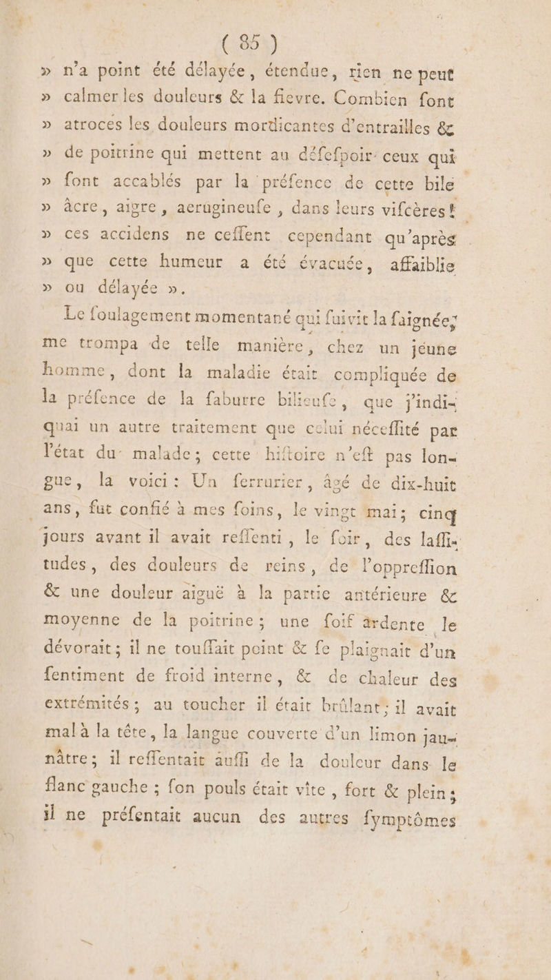 » n'a point été délayée, étendue, rien ne peut » calmerles douleurs &amp; la fievre. Combien font » atroces les douleurs mordicantes d'entrailles &amp; » de poitrine qui mettent au défefpoir. ceux qui » font accablés par la préfence de cette bile ; » àcre, aipre , aerügineufe , dans leurs vileàtegh » ces accidens ne ceffent cependant qu'aprés » que cette humeur a été évacuée, affaiblie » ou délayée ». | Le foulagement momentané qui fuivit la faignée; me trompa de telle manière , chez un jéune homme, dont la maladie était compliquée de la préfence de la faburre bilicufe, que j'indi4 quai un autre traitement que celui néceffité par l'état du: malade; cette hifloire n'eft pas lon- gue, l4 voici: Un: ferrurier , sé de dix-huit s, fut confié à mes foins, le vi ingt mai; cinq jours avant il avait reflenti, le 2 des laffi- tudes, des douleurs de reins, de l'oppreffion &amp; une douleur aiguë à la partie antérieure &amp; moyenne de la poitrine; une foif drdente le dévorait; il ne touffait point &amp; fe plaignait d'un fentiment de froid interne, &amp; de chaleur des extrémités; au toucher il était brûlant: il avait mal à la tête, la langue couverte d’un limon jau= nàtre; il reffentait àuffi de la douleur dans le flanc gauche ; fon pouls était vite , fort &amp; plein; il ne Bua aucun des autres fymptôme pas