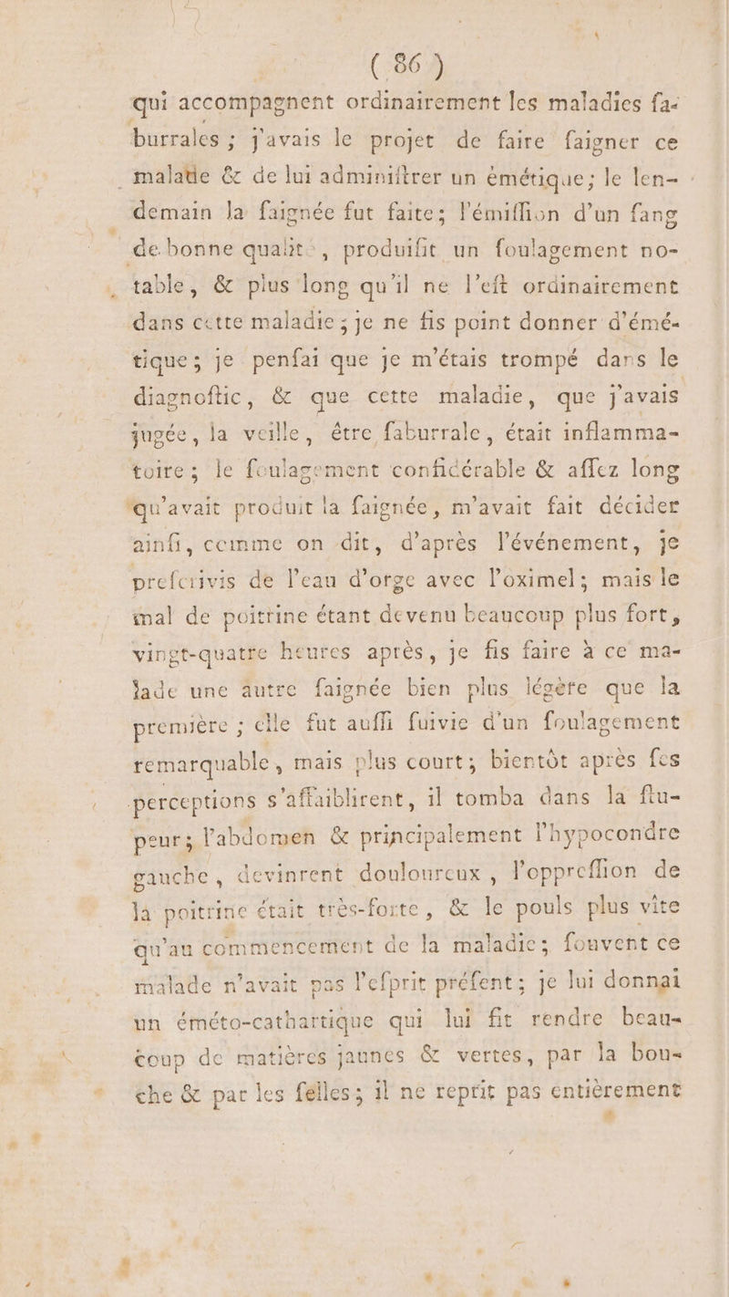 qui accompagnent ordinairement les maladies fa- burrales ; j'avais le projet de faire faigner ce malade &amp; de lui adminiftrer un émétique; le len- : demain la faignée fut faite; l'émitfion d'un fang de bonne quait^, produifit un foulagement no- table, &amp; pius long quil ne l'eft ordinairement dans cette maladie; je ne fis point donner d'émé- tique; je penfai que je m'étais trompé dans le diagnoftic, &amp; que cette maladie, que j'avais jugée, la veille, étre faburrale, était inflamma- toire; le foulagement conficérable &amp; affcz long qu'avait produit la faignée, m'avait fait décider ainfi, cemme on dit, d’après l'événement, je prefcrivis de l'eau d'orge avec l'oximel; mais le mal de poitrine étant devenu beaucoup plus fort, vingt-quatre heures après, je fis faire à ce ma- lade une autre faignée bien plus EN que la un foulagement 3? première ; clie. fut auffi fuivie d remarquable , mais plus court; bientôt après fes perceptions s’affaiblirent, il tomba dans la ftu- peur; l'abdomen &amp; principalement l'hypocondre gauche, devinrent douloureux , l’oppreffion de {à P était tres-forte, &amp; le ae plus vite qu'au commencement de la maladie; fouvent ce malade n'avait pas l'efprit préfent; je lui donnai un éméto-cathartique qui lui ft rendre beau- coup de matières jaunes &amp; vertes, par la bou- che &amp; par les felles; i! ne reprit pas entièrement #