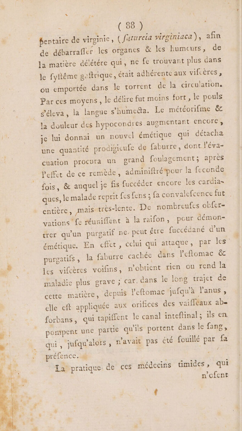 EET Cr bentaire de virginie, ( fatureta virginiaca), afin de débarrafler les organes &amp; les humeurs, de la matière délétére qui, ne fe trouvant plus dans le fyftême geftrique, était adhérente aux vifcères, ou emportée dans le torrent de la circulations Par ces moyens, le délire fut moins fort, le pouls géleva, la langue s’humecta. Le météorifme &amp; la douleur des hypocondi es auomentant encore, je lui donna un nouvel émétique qui détacha une quantité prodigicufe de faburre , dont. l'éva- cnation procura un grand foulagement ; apres fois, &amp; auquel je fis fuccéder encore les cardia- ques, le malade reprit fes fens ; fa convalefcence fut entière, [mais très-lente. De nombreufcs obfer= vations fe réuniflent à la raifon, pour démon- trer qu'un purgatif ne, peut étre fuccédané d'un émétique. En effet , celui qui attaque, par les purgatifs , la faburre cachée dans l'eftomac &amp; les vifcères voifins, p'obtient rien ou rend la maladie plus grave ; car. dans le long trajet de cette matière, depuis l'eftomac jufquà lanus, elle cft appliquée aux orifices des vaiffeaux ab- forbans, qui tapiffent le canal inteftinal; ils en pompent une partie qu'ils portent dans le fang, ui. Tufqu'alors n'avait pas été fouillé par fa qui, juiq ) | / préfence. 4 x La! pratique. de ces médecins timides, qui n'ofent