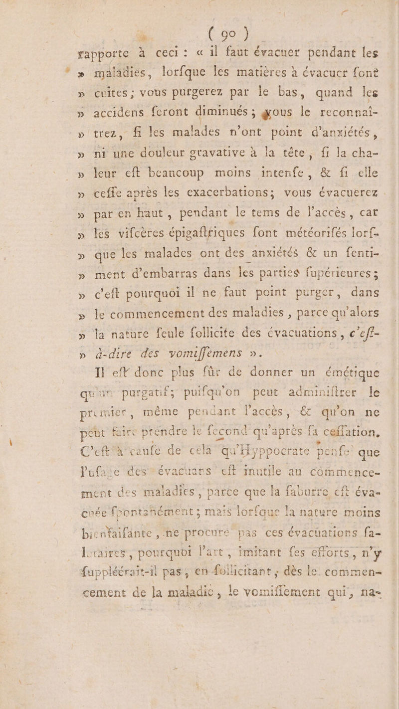 %- ( 28 B rapporte à ceci: « il faut évacuer pendant fe » maladies, lorfque les matières à évacuer font » cuites; vous purgerez par le bas, quand les » accidens feront diminués ; gous le reconna »'trez, fi les mal lades n'ont point d'anxiétés, » ni une douleur gravative à la tête, fi la cha- » leur cft beancoup moins intenfe, &amp; fi elle » ceffe après les exacerbations; vous évacuerez » par en haut, pendant le tems de l'accés , car » les vifcéres épigaftriques font météorifés lorf- » que. les malades ont des anxiétés &amp; un fenti- » ment d'embarras dans les parties fupérieures ; » c’eft pourquoi il ne faut point purger, dans » le commencement des maladies , parce qu'alors » la nature feule follicite des évacuations , € a » d-dire des vomiffemens ». Tl eff donc plus für de donner un émétique quim purgat i£; puifqu'on peut adminilirer le premier, méme pendant laccés, &amp; qu'on ne peut faire prendre le fecond qu'après fa ceflation, Cft caufe de celà qu d yppocrate > pei nfe? que Pufaie des” évacaars cft inutile au commence- ment des maladies, parce que la faburre cft éva- cuée foontahément ; maïs lorfaue la nature moins bit nfaifante ,ne procure pas ces évac üations f2- l:raires, pourquoi l'art , imitant fes efforts, n'y fuppléérart-il pas, en folücitant ; dès le: commen- cement de la maladic , le vomiflement qui, na-