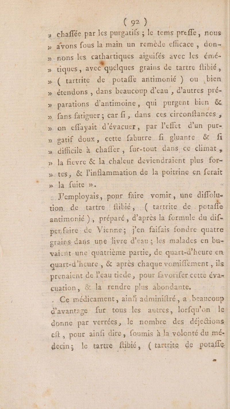 | Cox » Chaffée par les purgatifs ; le tems preffe, nous » avons fous la main un reméde efficace , don- » nons les cathartiques aiouifés avec les émé- » tiques, avec qyélques grains de tartre flibié, » ( tartrite de . potaffe antimonié ) ou pu » étendons , dans beaucoup d'eau , d'autres pré- - » parations d'antimoine, qui purgent bien &amp; » fans fatiguer; car fi, dans ces circonflances., » on effayait d'évacuer, par lefict d'un pur- » gatif doux, cette faburre fi gluante &amp; fi >. difficile à chaífer, fur-tout dans ce climat, » la fievre &amp; la chaleur deviendraient plus for- ».tes, &amp; l'inflammation de la poitrine. en ferait »;a:fute ». 0: : : Femployais, ponr faire vomir, une diffolu- tion de tartre | fübie, ( tartrite de: potaffe antimonié ), préparé, d’après la formule du dif- penfaire de Vienne; j'en faifais fondre quatre grains dans une livre d'eau ; les malades en bu- vaicrit une quatrième partie, de quart-d'heure en. quart-d'hcure , &amp; après chaque vomifiement , ils prenaient de l'eau tiede, pour favorifer cette évas cuation, &amp; la rendre plus abondante. Ce médicament, ainfi adminiftré, a beaucoup d'avantage fur tous les autres, lorfqu'on Île donne par verrées, le nombre des déjetions eft, pour ainíi dire, foumis à la volonté du mé. decing le tartre füibié, (tartnite de potaffe.