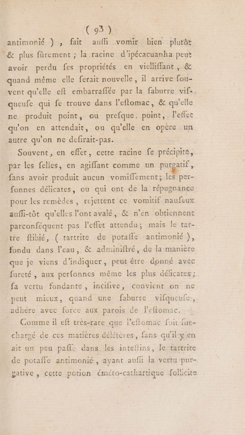 (o m | antimonié ) , fait auf vomir bien -plutôt ^&amp; plus fürement ; la racine d'ipécacuanha peut avoir perdu fes propriétés en vielliffant , &amp; quand même elle ferait nouvelle, il arrive fou- vent qu'elle eft embarraffée par la faburre vif-. queufe qui fe trouve dans l'eftomac, &amp; qu'elle ne produit point, ou prefque. point, l'effet qu'on en attendait, ou qu'elle en opere un autre qu'on ne defirait-pas. | Souvent, en effet, cette racine fe précipité, par les felles, en agiffant comme un purgatf, fans avoir produit aucun vomiffement; les per- fonnes délicates, ou qui ont de la répugnance pour les remèdes , rejettent ce. vomitif naufeux auffi-tót qu'elles l'ont avalé, &amp; n’en obtiennent parconféquent pas l'effet attendu; mais le tar- tíe flibié, ( tartrite de potafle ‘antimonié ), fondu dans l’eau, &amp; adminiftré, de la manière que je viens d'indiquer, peut être donné avec fureté , aux perfonnes méme les plus délicates ; fa vertu fondante, incifive, convient on ne peut micux, quand une faburre vifqueufe., adhere avec force aux parois de l'eftomac. — Comme il eft trés-rare que l'eftomac foit fur- chargé de ces matières Gélétères, fans. qu’ily en ait un peu pafl- dans les inteflins, le ‘tartrite de potaffe antimonié , ayant auffi la vertu put- gative , cette potion éméto-cathartique folhcie