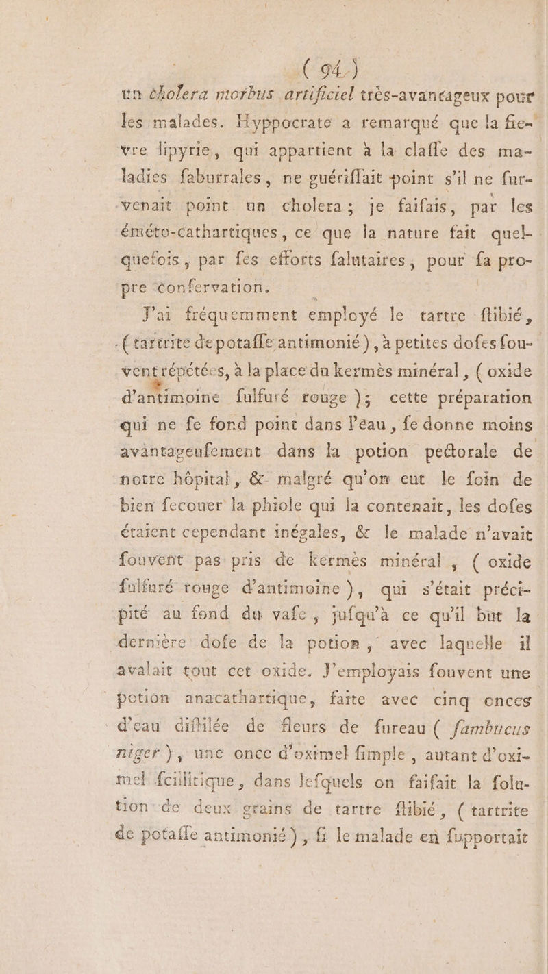 tn olera morbus artificiel très-avancageux pour les malades. Hyppocrate a remarqué que la fe vre lipyrie, qui appartient à la claffe des ma- ladies faburrales , ne guériflait point s'il ne fur- venait point un cholera; je faifais, par les éméto-Cathartiques, ce que la nature fait quel- quefois, par fes efforts falutaires , pour fa pro- pre confervation. à | Jai fréquemment employé le tartre | flibié, - C rartrite depotaffe antimonié) , à petites dofes fou- ventrépétées, à la place du kermés minéral , ( oxide d'antimoine fulfuré rouge ); cette préparation qui ne fe fond point dans l'eau , fe donne moins avantageufement dans la potion pedorale de notre hôpital, &amp; malgré qu'on eut le foin de bien fecouer la phiole qui la contenait, les dofes étaient cependant 1négales, &amp; le malade n'avait fouvent pas pris de kermés minéral, ( oxide fülfuré rouge d'antimeine ), qui s'était préci- pité au fond du vafe, jufqu'à ce qu'il but la dernière dofe de la potion, avec laquelle il avalait tout cet oxide. J'employais fouvent une potion anacathartique, faite avec cinq ences d'eau difhlée de fleurs de fureau ( fambucus niger ), une once d’oximel fimple , autant d'oxi- mel feilitique, dans lefquels on faifait la folu- tion de deux grains de tartre flibié, ( tartrite de potaífe antimoni£ ) , fi le malade en fupportait