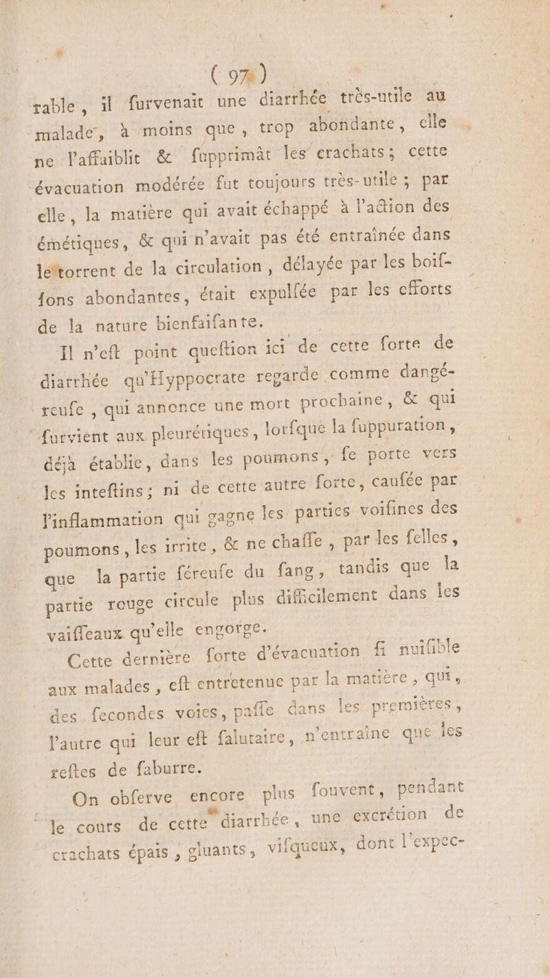 (9%) rable, il furvenait une diarrhée très-utile au malade, à moins que, trop abondante, elle ne laffaiblit &amp; fupprimät les erachats; cette évacuation modérée fut toujours très-utile ; par elle, la matière qui avait échappé à l'a&amp;ion des émétiques, &amp; qui n'avait pas été entraînée dans le'torrent de Ja circulation, délayée par les boif- {ons abondantes, était expullée par les efforts de la nature bienfaifante. I| n'eft point queftion idi de cette forte de diarrhée qu'Hyppocrate regarde comme dangé- reufe , qui annonce une mort procbaine, &amp; qui furvient aux pleuréuques , lotfque la fuppuration , déhà établie, dans les poumons » fe porte vers les inteftins; ni de cette autre forte, caufée par linflammation qui cagne les. parties voifines des poumons , les irrite, &amp; nechaîñle, par les felles, que la partie féreufe du fang, tandis que la partie rouge circule plus difficilement dans les vaiffeaux. qu'elle engorge. Cette dernière forte d'évacuation fi nvifible aux malades , eft entretenue par la matière , qui 3 k > E des fecondes voies, paffe dans les premières, l'autre qui leur eft falutaire, n'entraine que les reftes de faburre. | On obferve encore plus fouvent, pendant le cours de cette diarrhée, une excrétion de = t : ? crachats épais , giuants , vifqueux, dont l'expec: