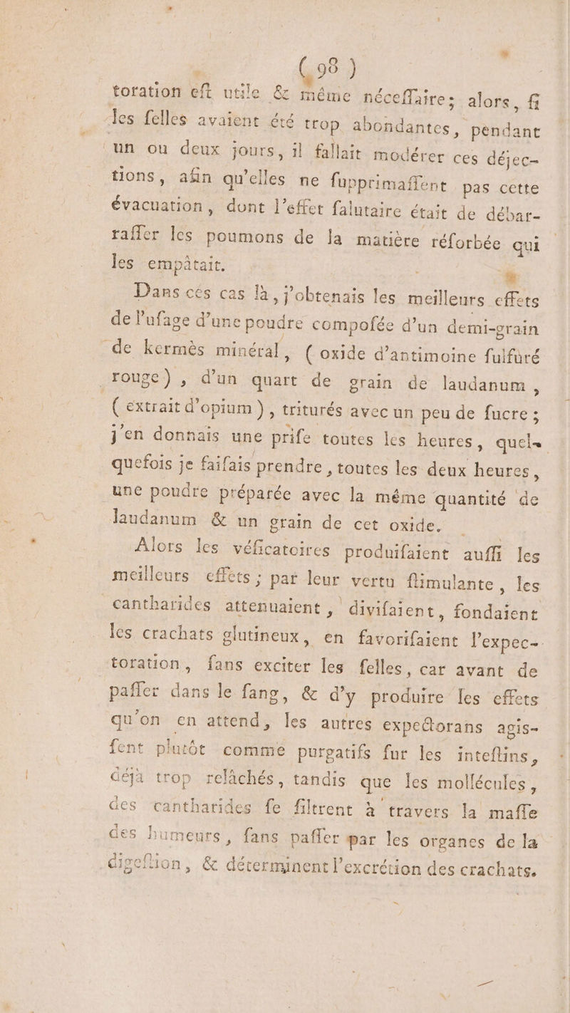 toration eft utile &amp; méme néceffaire; les felles avaient ét trop a \ lait modérer ces déjec- tions, afin qu'elles ne fupprimaffent pas cette évacuation, dont l'effet falutaire était de débar- raffer les poumons de la matiére réforbée qui les empátait. alors, fi bondantes, pendant un ou deux jours, il fa * Dans cés cas là, j'obtenais les meilleurs effets de l'ufage d'une poudre compofée d'un demi-grain de kermés minéral, ( oxide d'antimoine fulfuré rouge) , d'un quart de grain de laudanum , | ( extrait d'opium ) , triturés avec un peu de fucre ; j'en donnais une prife toutes lés heures, quel. quefois je faifais prendre , toutes les deux heures, une poudre préparée avec la même quantité de laudanum &amp; un grain de cet oxide. . | Alors les véficatoires produifaient auffi leg meilleurs effets; par leur vertu flimulante les cantharides attenuaient ,- divifaient, fondaient les crachats glutineux, en favorifaient l'expec- toration , fans exciter les felles, car avant de paffer dans le fang, &amp; d'y produire les effets qu'on cn attend, les autres expeQorans agis- fent plutót comme purgatifs fur les inteflins, déjà trop relâchés, tandis que les mollécules, Ges cantharides fe filtrent à travers la maffe des humeurs, fans paffer par les organes de la Gigefion, &amp; déterminent l'excrétion des crachats. -